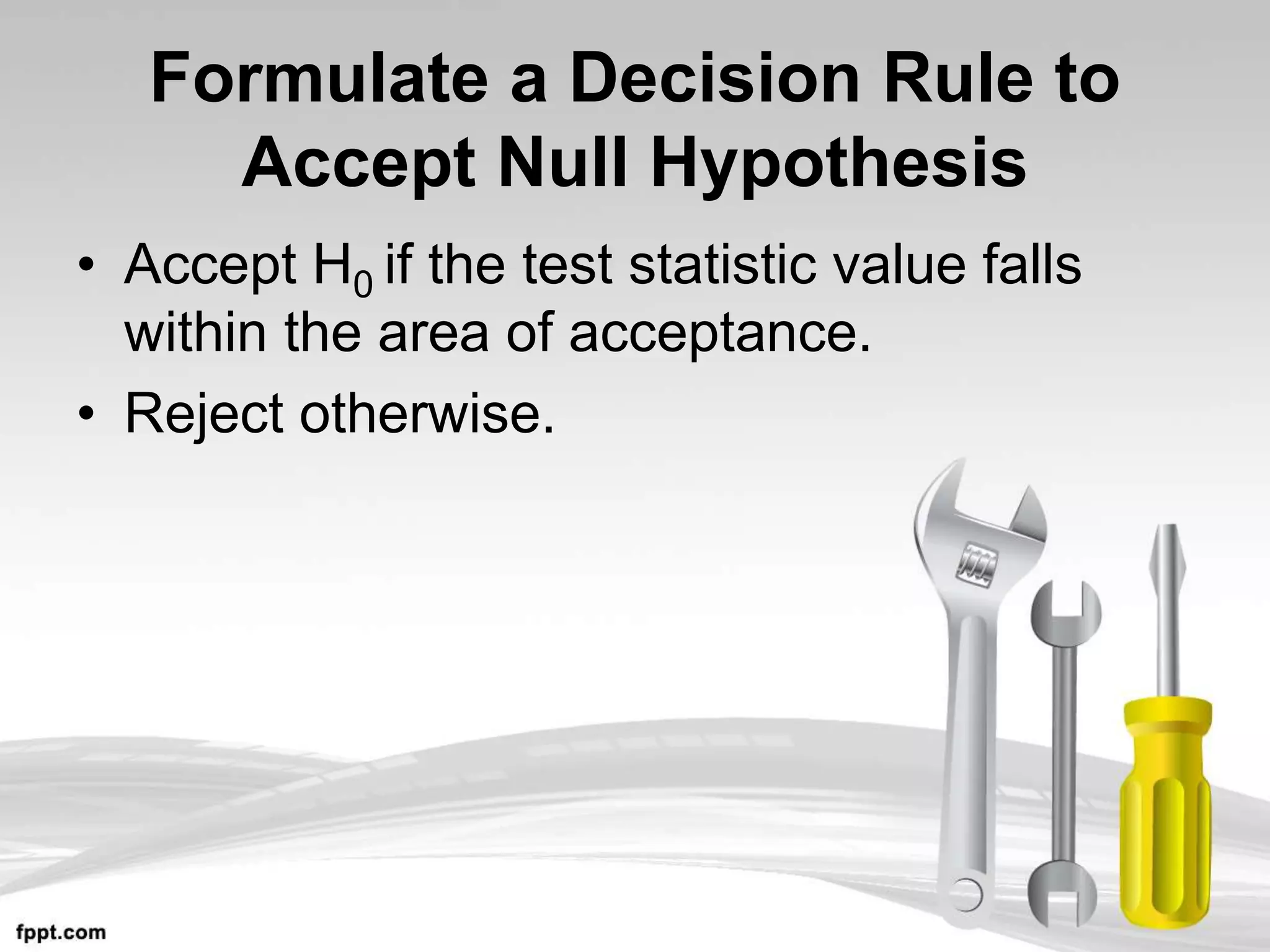 Formulate a Decision Rule to
Accept Null Hypothesis
• Accept H0 if the test statistic value falls
within the area of acceptance.
• Reject otherwise.
 