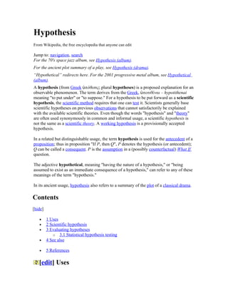 Hypothesis
From Wikipedia, the free encyclopedia that anyone can edit

Jump to: navigation, search
For the 70's space jazz album, see Hypothesis (album).
For the ancient plot summary of a play, see Hypothesis (drama).
“Hypothetical” redirects here. For the 2001 progressive metal album, see Hypothetical
(album).
A hypothesis (from Greek ὑπόθεσις; plural hypotheses) is a proposed explanation for an
observable phenomenon. The term derives from the Greek, ὑποτιθέναι – hypotithenai
meaning "to put under" or "to suppose." For a hypothesis to be put forward as a scientific
hypothesis, the scientific method requires that one can test it. Scientists generally base
scientific hypotheses on previous observations that cannot satisfactorily be explained
with the available scientific theories. Even though the words "hypothesis" and "theory"
are often used synonymously in common and informal usage, a scientific hypothesis is
not the same as a scientific theory. A working hypothesis is a provisionally accepted
hypothesis.

In a related but distinguishable usage, the term hypothesis is used for the antecedent of a
proposition; thus in proposition "If P, then Q", P denotes the hypothesis (or antecedent);
Q can be called a consequent. P is the assumption in a (possibly counterfactual) What If
question.

The adjective hypothetical, meaning "having the nature of a hypothesis," or "being
assumed to exist as an immediate consequence of a hypothesis," can refer to any of these
meanings of the term "hypothesis."

In its ancient usage, hypothesis also refers to a summary of the plot of a classical drama.

Contents
[hide]

   •     1 Uses
   •     2 Scientific hypothesis
   •     3 Evaluating hypotheses
            o 3.1 Statistical hypothesis testing
   •     4 See also

   •     5 References

   [edit] Uses
 