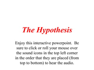 The Hypothesis Enjoy this interactive powerpoint.  Be sure to click or roll your mouse over the sound icons in the top left corner in the order that they are placed (from top to bottom) to hear the audio. 