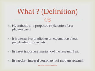 What ? (Definition)
              
 Hypothesis is a proposed explanation for a
  phenomenon

 It is a tentative prediction or explanation about
  people objects or events.

 Its most important mental tool the research has.

 Its modern integral component of modern research.
                     Advance Research Methods
 