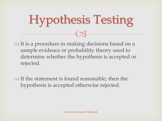 Hypothesis Testing
             
 It is a procedure in making decisions based on a
  sample evidence or probability theory used to
  determine whether the hypothesis is accepted or
  rejected.

 If the statement is found reasonable, then the
  hypothesis is accepted otherwise rejected.



                     Advance Research Methods
 