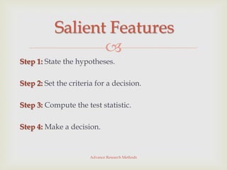 Salient Features
                  
Step 1: State the hypotheses.

Step 2: Set the criteria for a decision.

Step 3: Compute the test statistic.

Step 4: Make a decision.


                       Advance Research Methods
 