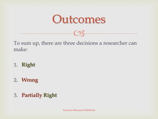 Outcomes
                   
To sum up, there are three decisions a researcher can
make:

1. Right

2. Wrong

3. Partially Right

                     Advance Research Methods
 