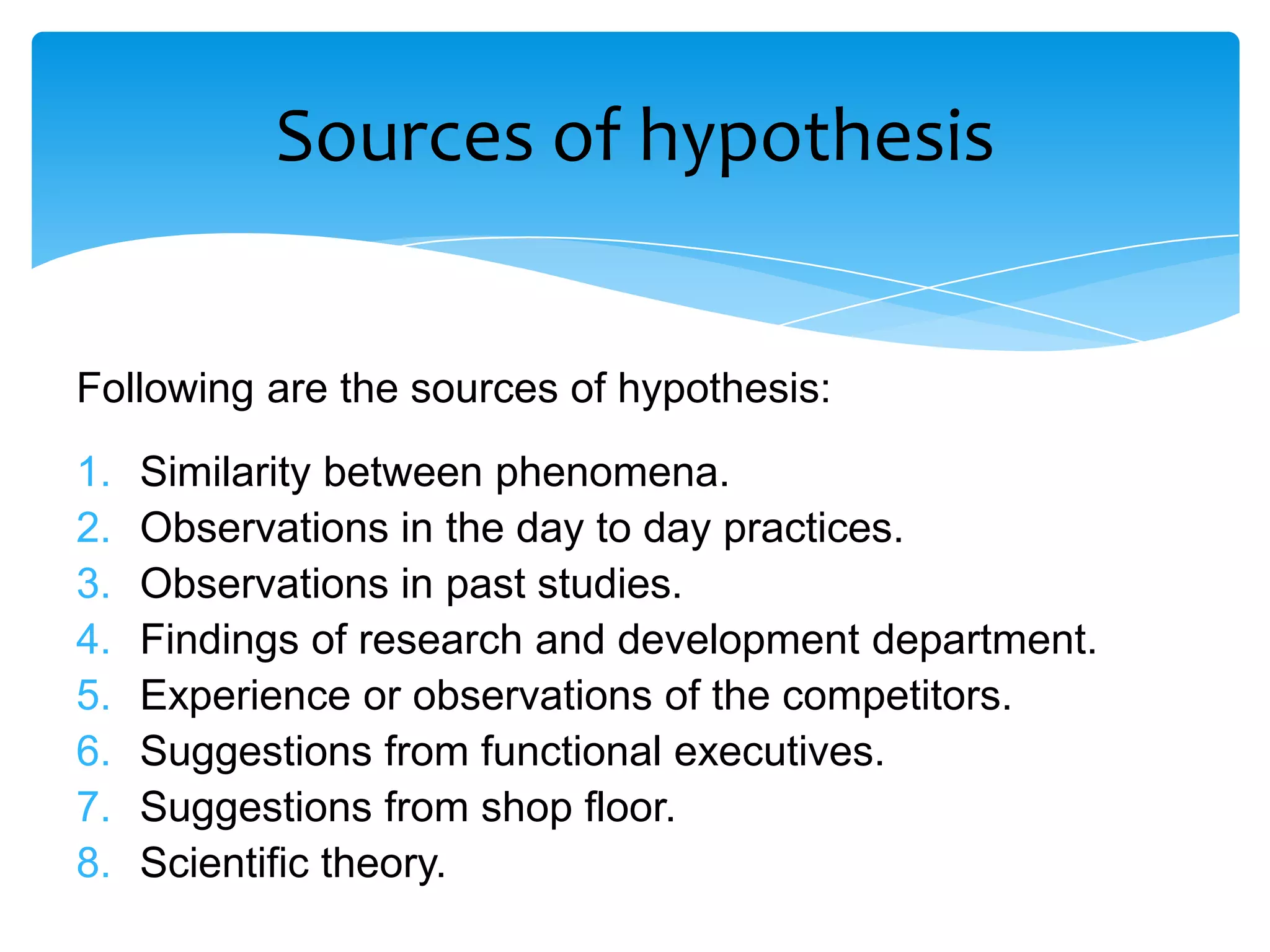 Sources of hypothesis


Following are the sources of hypothesis:
1.   Similarity between phenomena.
2.   Observations in the day to day practices.
3.   Observations in past studies.
4.   Findings of research and development department.
5.   Experience or observations of the competitors.
6.   Suggestions from functional executives.
7.   Suggestions from shop floor.
8.   Scientific theory.
 