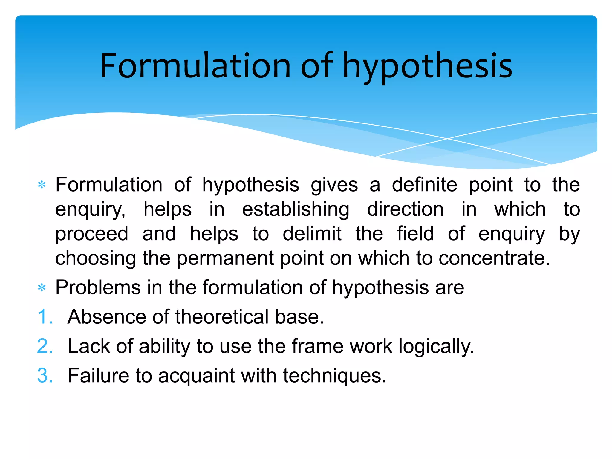 Formulation of hypothesis


  Formulation of hypothesis gives a definite point to the
  enquiry, helps in establishing direction in which to
  proceed and helps to delimit the field of enquiry by
  choosing the permanent point on which to concentrate.
  Problems in the formulation of hypothesis are
1. Absence of theoretical base.
2. Lack of ability to use the frame work logically.
3. Failure to acquaint with techniques.
 