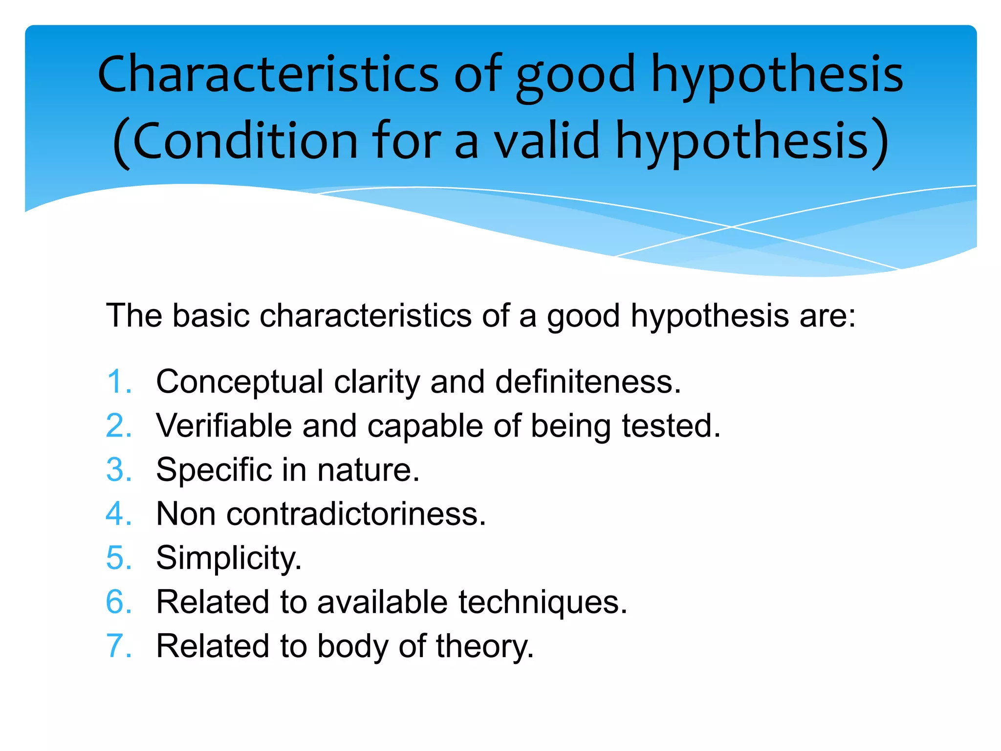 Characteristics of good hypothesis
 (Condition for a valid hypothesis)


The basic characteristics of a good hypothesis are:
1.   Conceptual clarity and definiteness.
2.   Verifiable and capable of being tested.
3.   Specific in nature.
4.   Non contradictoriness.
5.   Simplicity.
6.   Related to available techniques.
7.   Related to body of theory.
 