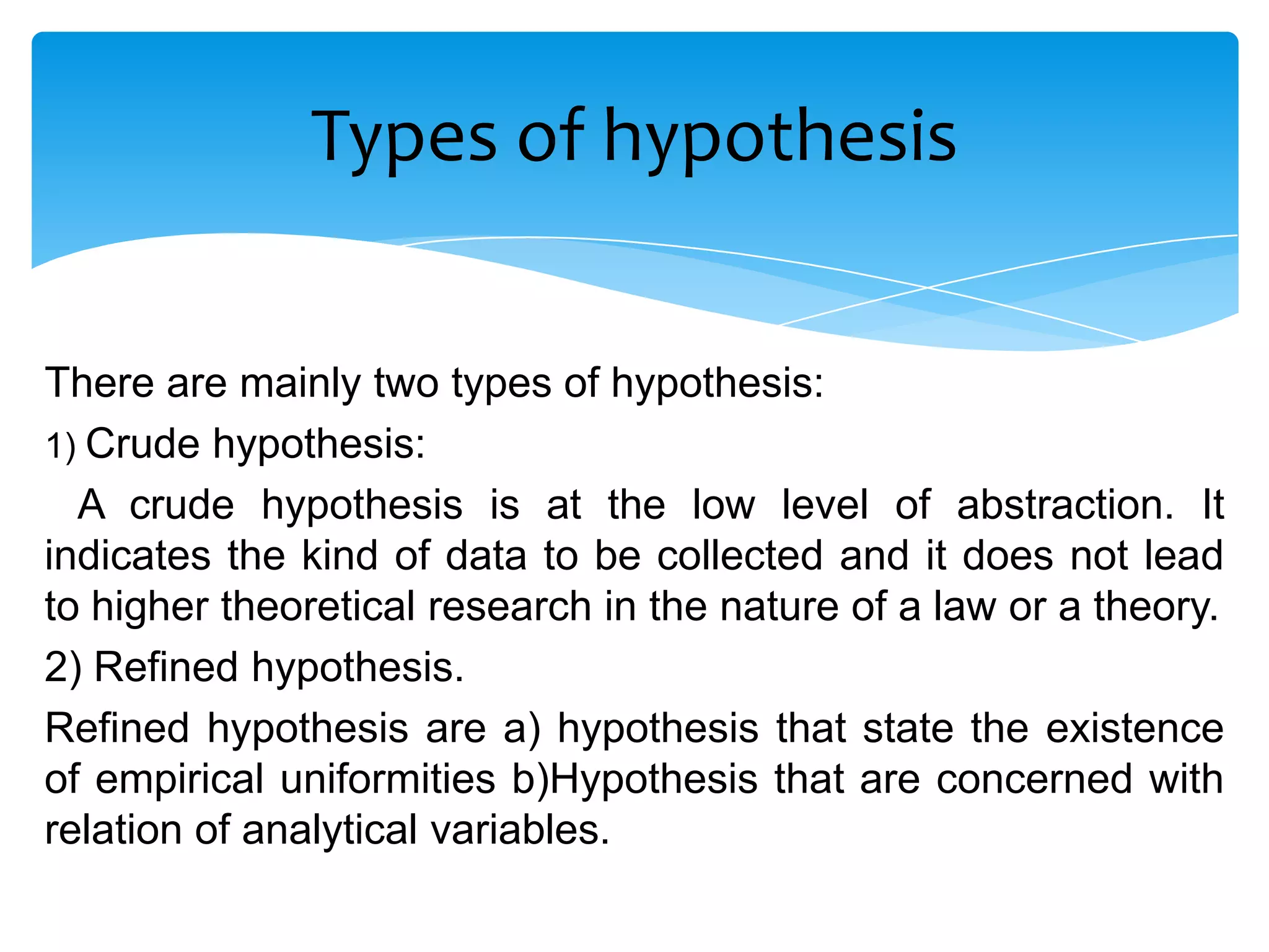 Types of hypothesis


There are mainly two types of hypothesis:
1) Crude hypothesis:
  A crude hypothesis is at the low level of abstraction. It
indicates the kind of data to be collected and it does not lead
to higher theoretical research in the nature of a law or a theory.
2) Refined hypothesis.
Refined hypothesis are a) hypothesis that state the existence
of empirical uniformities b)Hypothesis that are concerned with
relation of analytical variables.
 