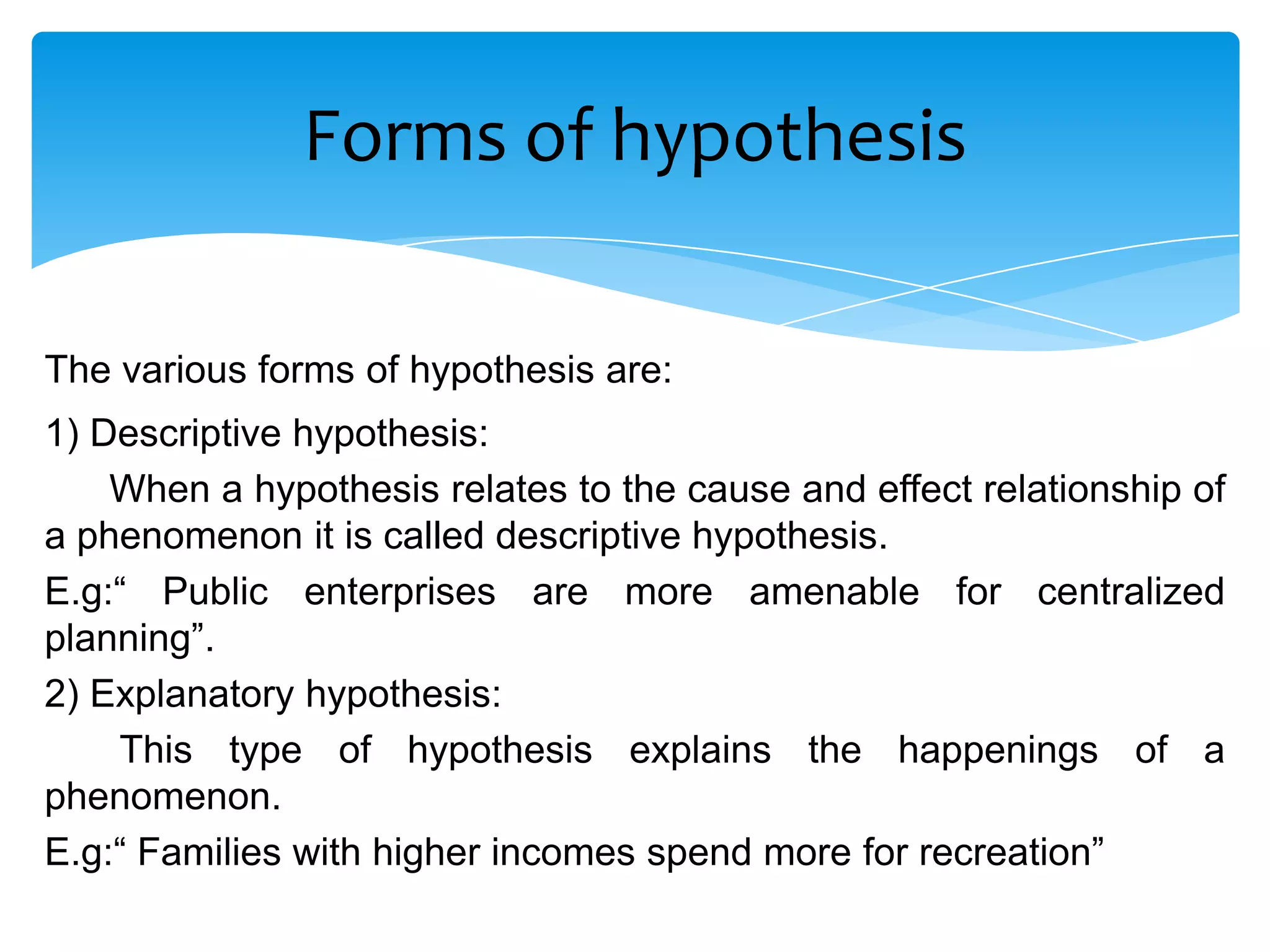 Forms of hypothesis

The various forms of hypothesis are:
1) Descriptive hypothesis:
    When a hypothesis relates to the cause and effect relationship of
a phenomenon it is called descriptive hypothesis.
E.g:“ Public enterprises are more amenable for centralized
planning”.
2) Explanatory hypothesis:
    This type of hypothesis explains the happenings of a
phenomenon.
E.g:“ Families with higher incomes spend more for recreation”
 