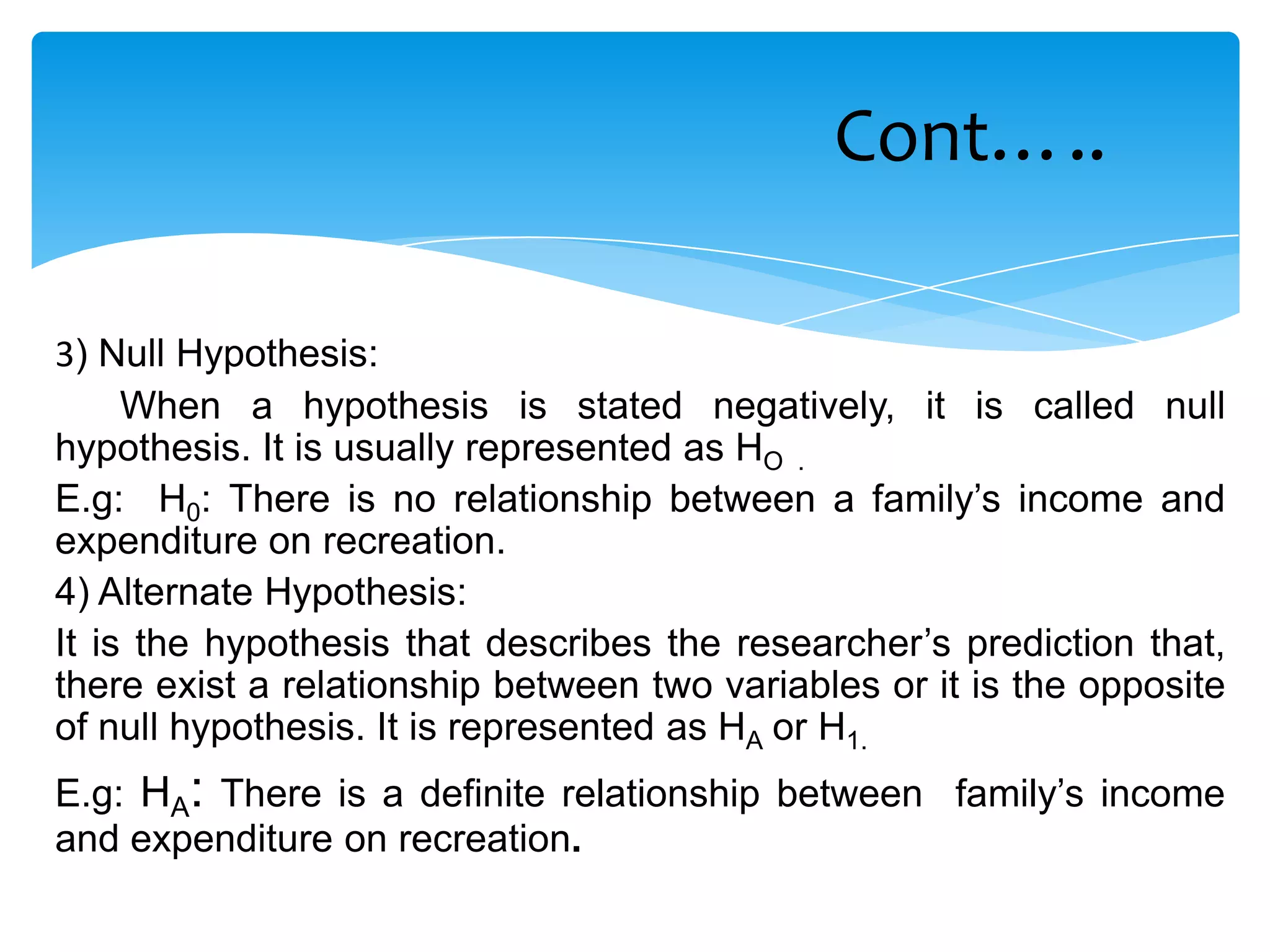Cont…..

3) Null Hypothesis:
     When a hypothesis is stated negatively, it is called null
hypothesis. It is usually represented as HO .
E.g: H0: There is no relationship between a family’s income and
expenditure on recreation.
4) Alternate Hypothesis:
It is the hypothesis that describes the researcher’s prediction that,
there exist a relationship between two variables or it is the opposite
of null hypothesis. It is represented as HA or H1.
E.g: HA: There is a definite relationship between family’s income
and expenditure on recreation.
 