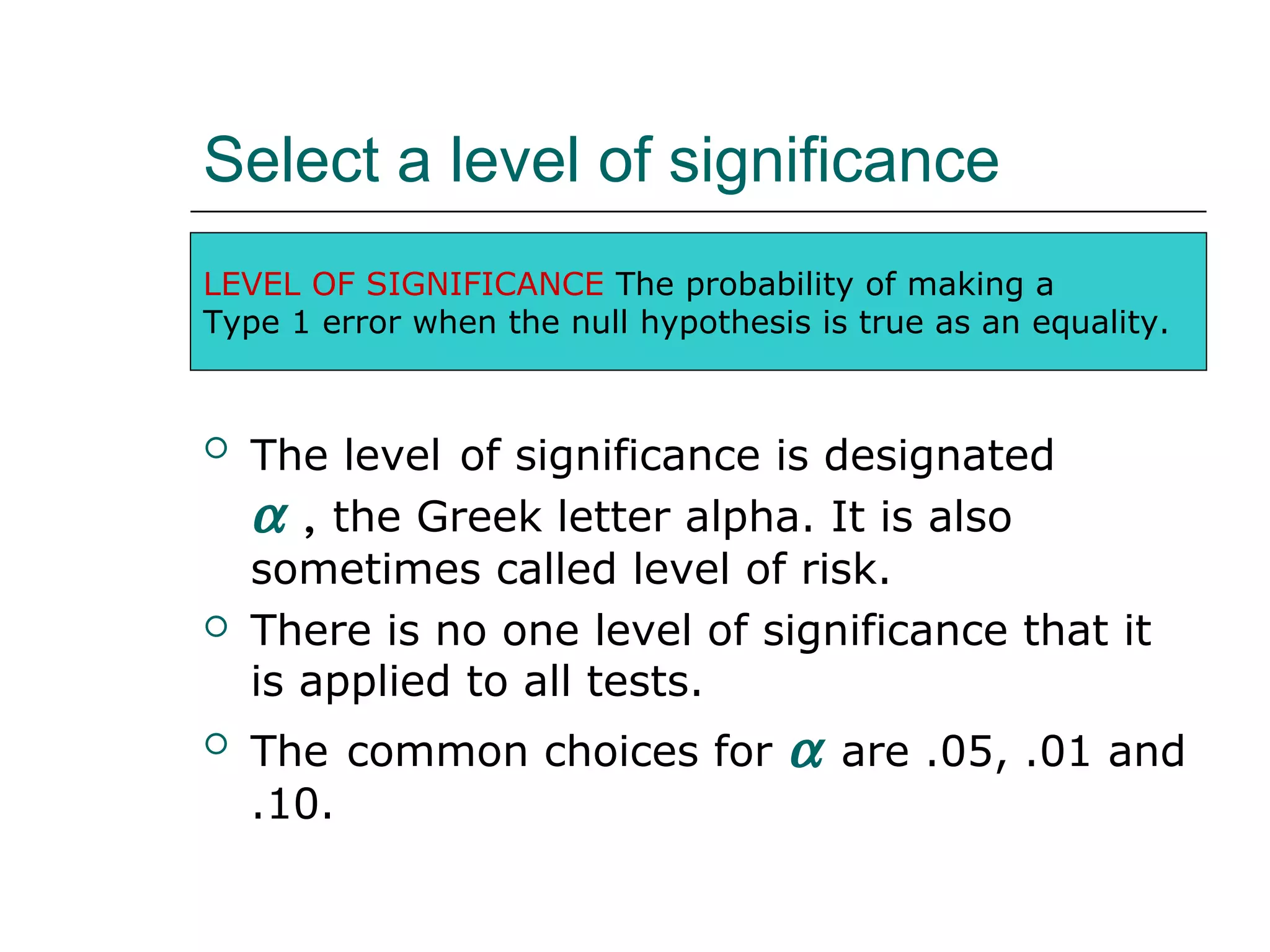 Select a level of significance
 The level of significance is designated
α , the Greek letter alpha. It is also
sometimes called level of risk.
 There is no one level of significance that it
is applied to all tests.
 The common choices for α are .05, .01 and
.10.
LEVEL OF SIGNIFICANCE The probability of making a
Type 1 error when the null hypothesis is true as an equality.
 