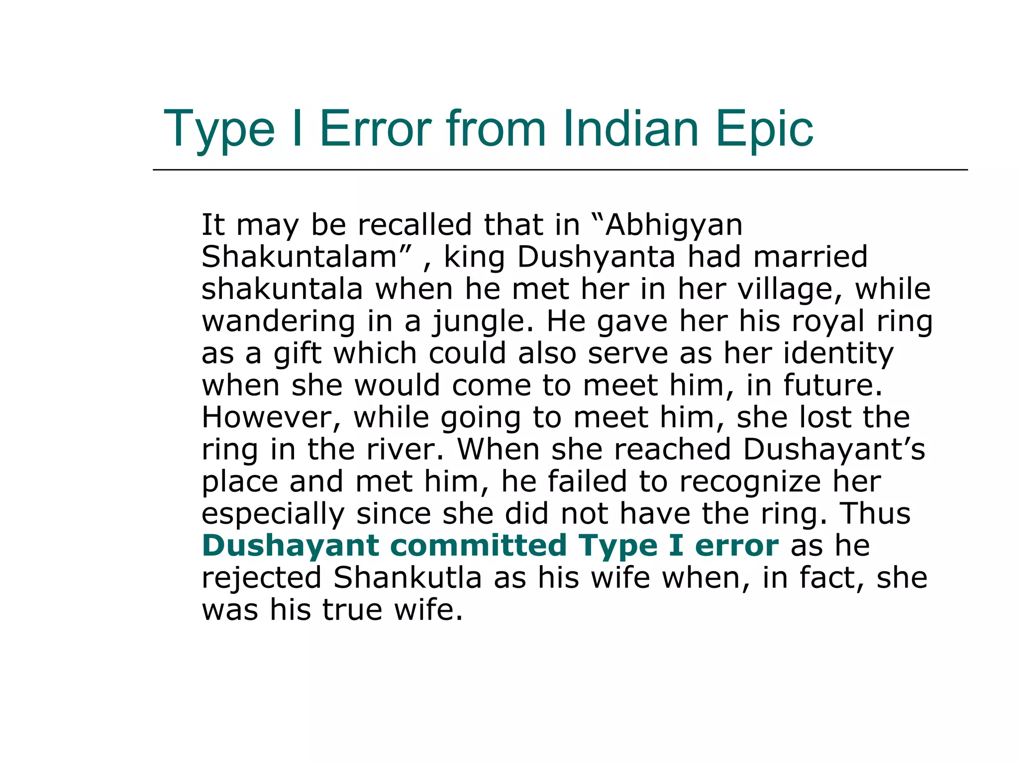 Type I Error from Indian Epic
It may be recalled that in “Abhigyan
Shakuntalam” , king Dushyanta had married
shakuntala when he met her in her village, while
wandering in a jungle. He gave her his royal ring
as a gift which could also serve as her identity
when she would come to meet him, in future.
However, while going to meet him, she lost the
ring in the river. When she reached Dushayant’s
place and met him, he failed to recognize her
especially since she did not have the ring. Thus
Dushayant committed Type I error as he
rejected Shankutla as his wife when, in fact, she
was his true wife.
 