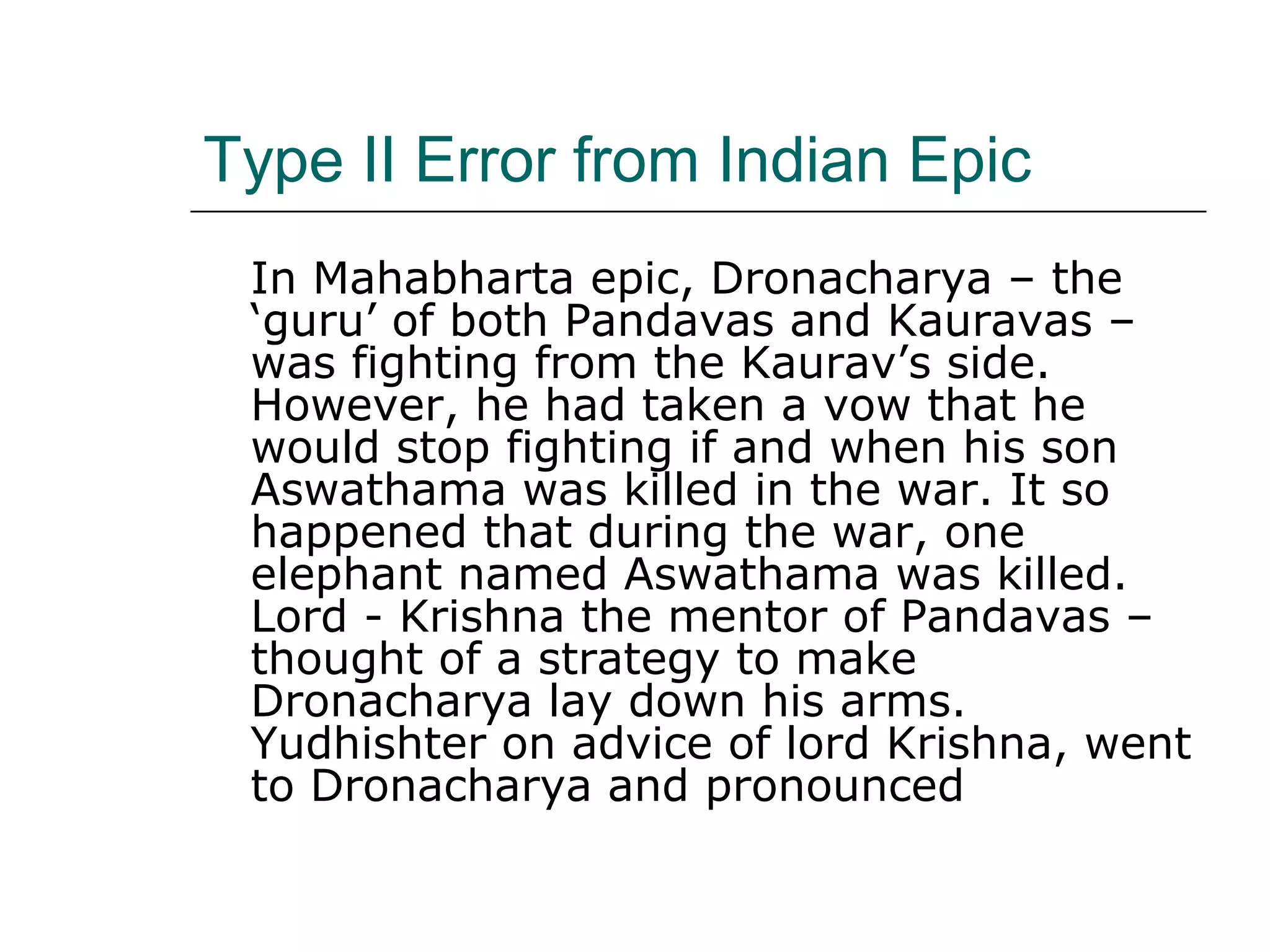 Type II Error from Indian Epic
In Mahabharta epic, Dronacharya – the
‘guru’ of both Pandavas and Kauravas –
was fighting from the Kaurav’s side.
However, he had taken a vow that he
would stop fighting if and when his son
Aswathama was killed in the war. It so
happened that during the war, one
elephant named Aswathama was killed.
Lord - Krishna the mentor of Pandavas –
thought of a strategy to make
Dronacharya lay down his arms.
Yudhishter on advice of lord Krishna, went
to Dronacharya and pronounced
 