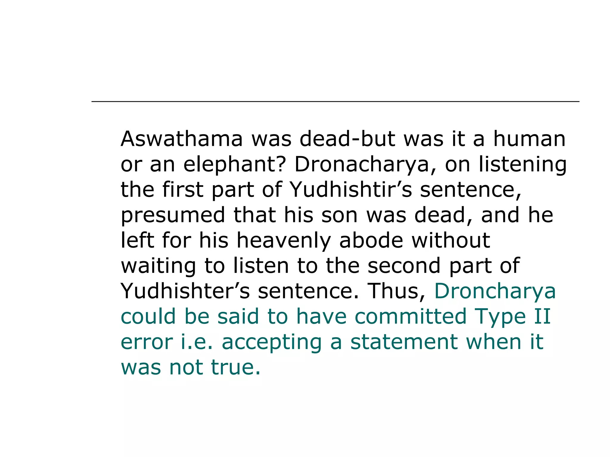 Aswathama was dead-but was it a human
or an elephant? Dronacharya, on listening
the first part of Yudhishtir’s sentence,
presumed that his son was dead, and he
left for his heavenly abode without
waiting to listen to the second part of
Yudhishter’s sentence. Thus, Droncharya
could be said to have committed Type II
error i.e. accepting a statement when it
was not true.
 