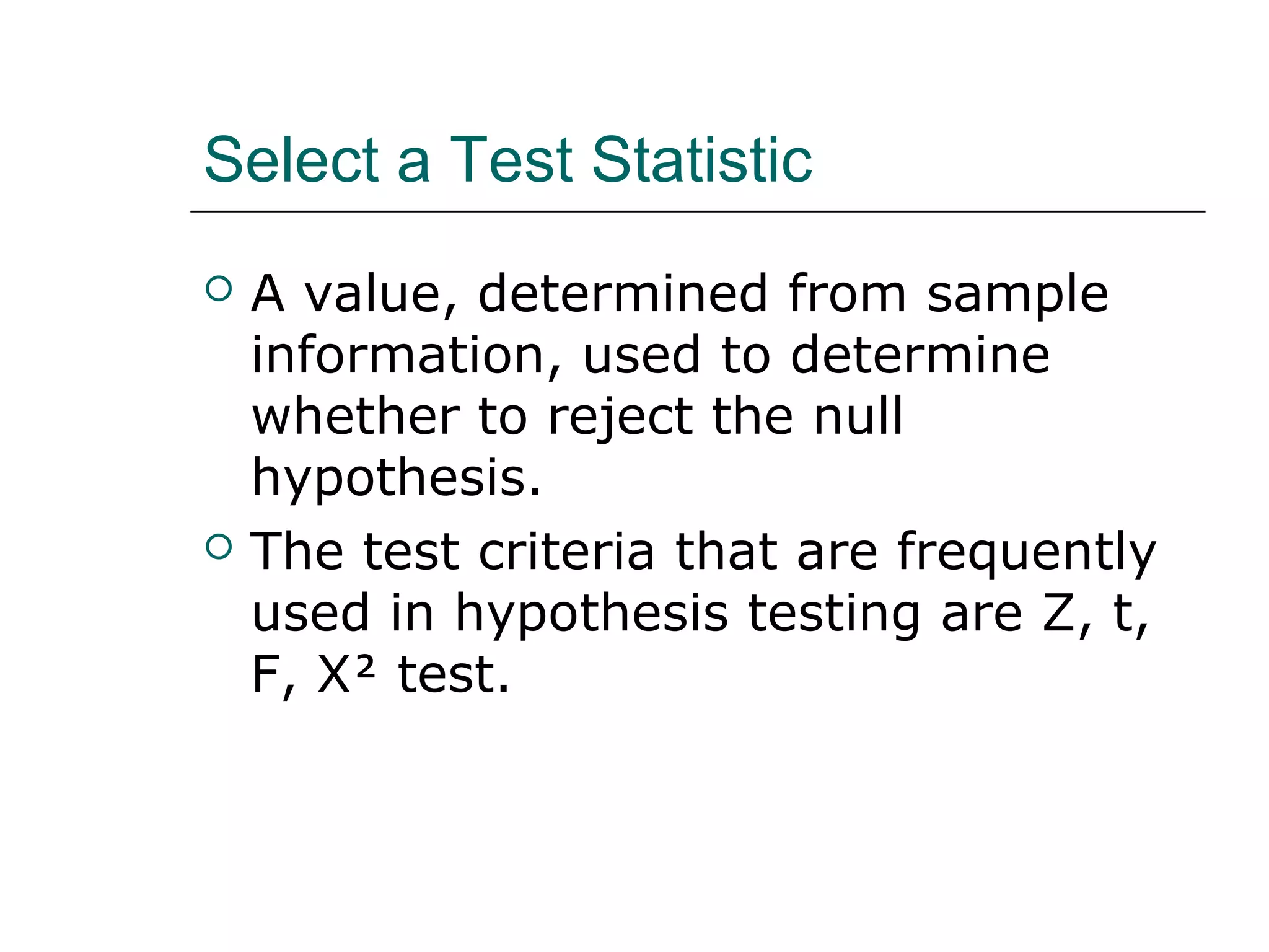 Select a Test Statistic
 A value, determined from sample
information, used to determine
whether to reject the null
hypothesis.
 The test criteria that are frequently
used in hypothesis testing are Z, t,
F, Χ test.
 
