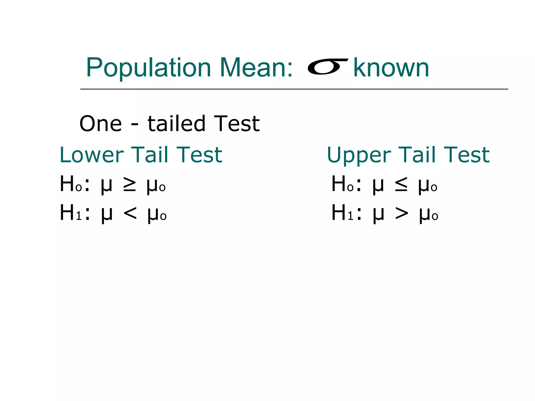 Population Mean: known
One - tailed Test
Lower Tail Test Upper Tail Test
Ho: μ ≥ μo Ho: μ ≤ μo
H1: μ < μo H1: μ > μo
σ
 