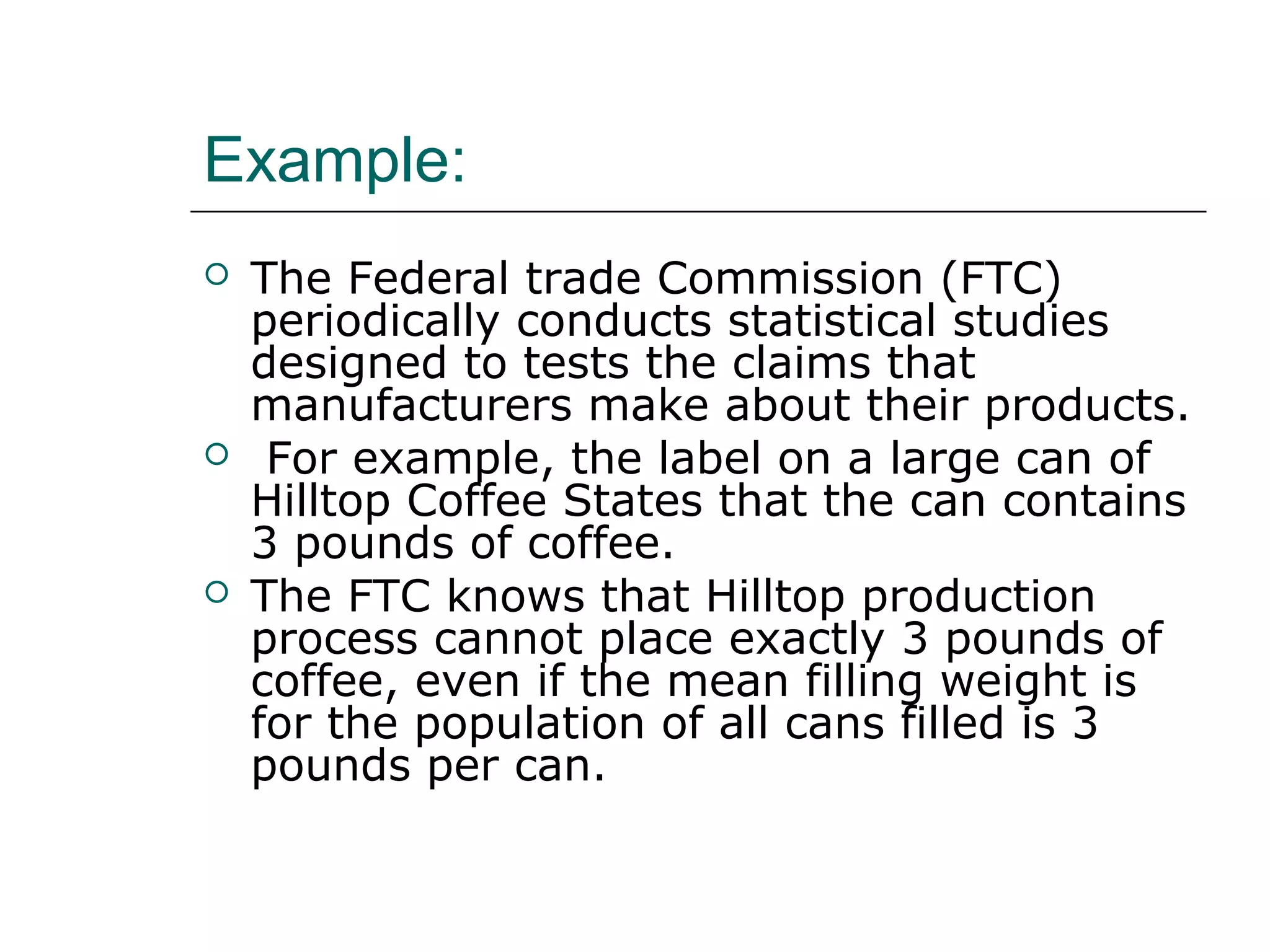 Example:
 The Federal trade Commission (FTC)
periodically conducts statistical studies
designed to tests the claims that
manufacturers make about their products.
 For example, the label on a large can of
Hilltop Coffee States that the can contains
3 pounds of coffee.
 The FTC knows that Hilltop production
process cannot place exactly 3 pounds of
coffee, even if the mean filling weight is
for the population of all cans filled is 3
pounds per can.
 