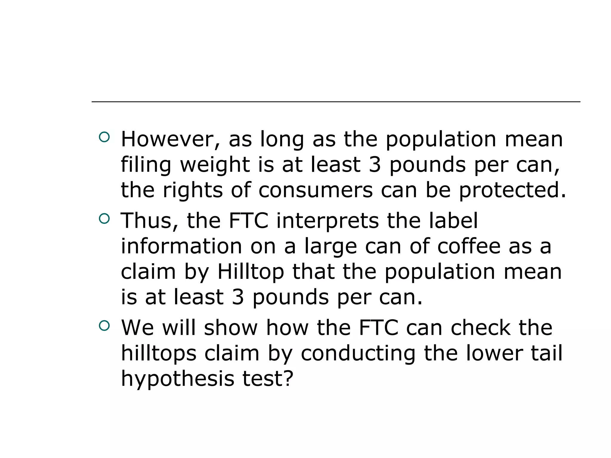  However, as long as the population mean
filing weight is at least 3 pounds per can,
the rights of consumers can be protected.
 Thus, the FTC interprets the label
information on a large can of coffee as a
claim by Hilltop that the population mean
is at least 3 pounds per can.
 We will show how the FTC can check the
hilltops claim by conducting the lower tail
hypothesis test?
 
