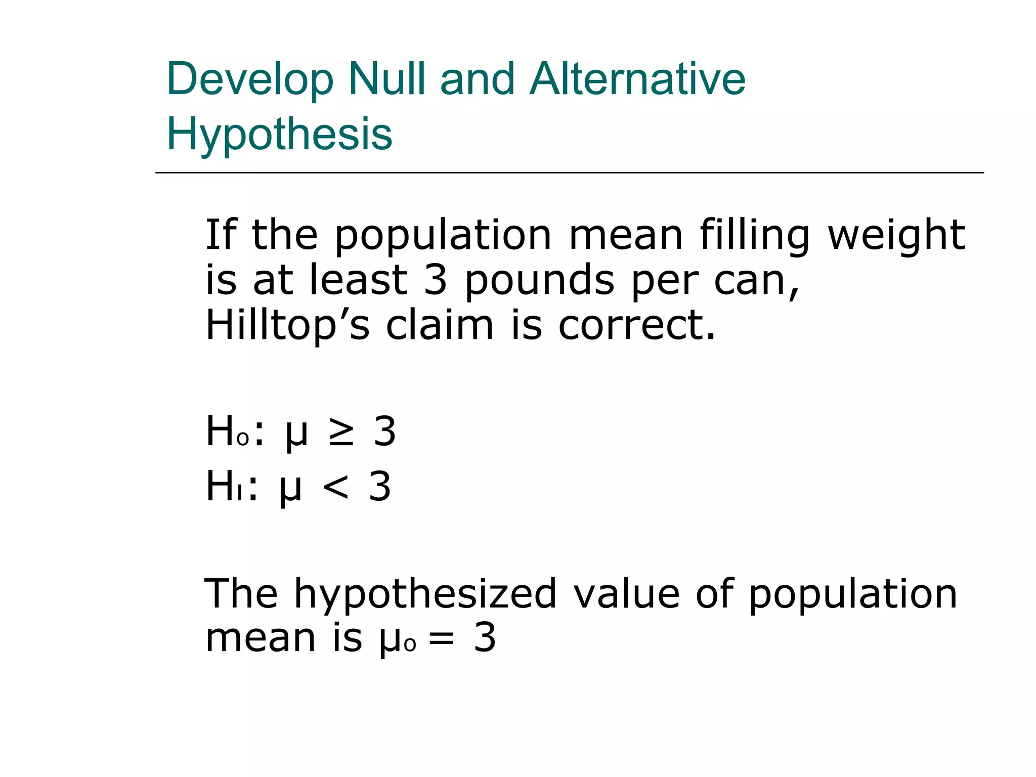Develop Null and Alternative
Hypothesis
If the population mean filling weight
is at least 3 pounds per can,
Hilltop’s claim is correct.
Ho: μ ≥ 3
Hı: μ < 3
The hypothesized value of population
mean is μo = 3
 