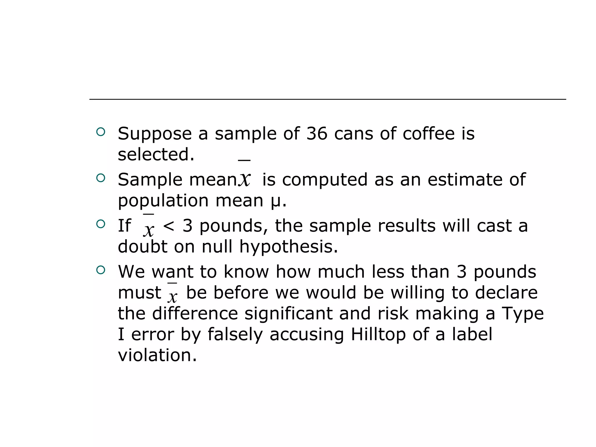  Suppose a sample of 36 cans of coffee is
selected.
 Sample mean is computed as an estimate of
population mean μ.
 If < 3 pounds, the sample results will cast a
doubt on null hypothesis.
 We want to know how much less than 3 pounds
must be before we would be willing to declare
the difference significant and risk making a Type
I error by falsely accusing Hilltop of a label
violation.
x
x
x
 