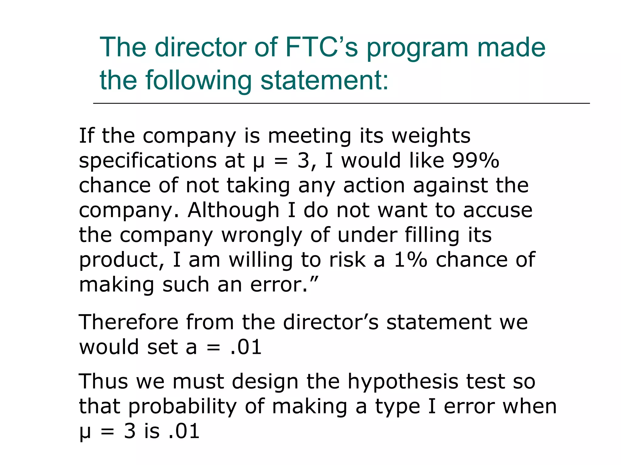 The director of FTC’s program made
the following statement:
If the company is meeting its weights
specifications at µ = 3, I would like 99%
chance of not taking any action against the
company. Although I do not want to accuse
the company wrongly of under filling its
product, I am willing to risk a 1% chance of
making such an error.”
Therefore from the director’s statement we
would set a = .01
Thus we must design the hypothesis test so
that probability of making a type I error when
µ = 3 is .01
 