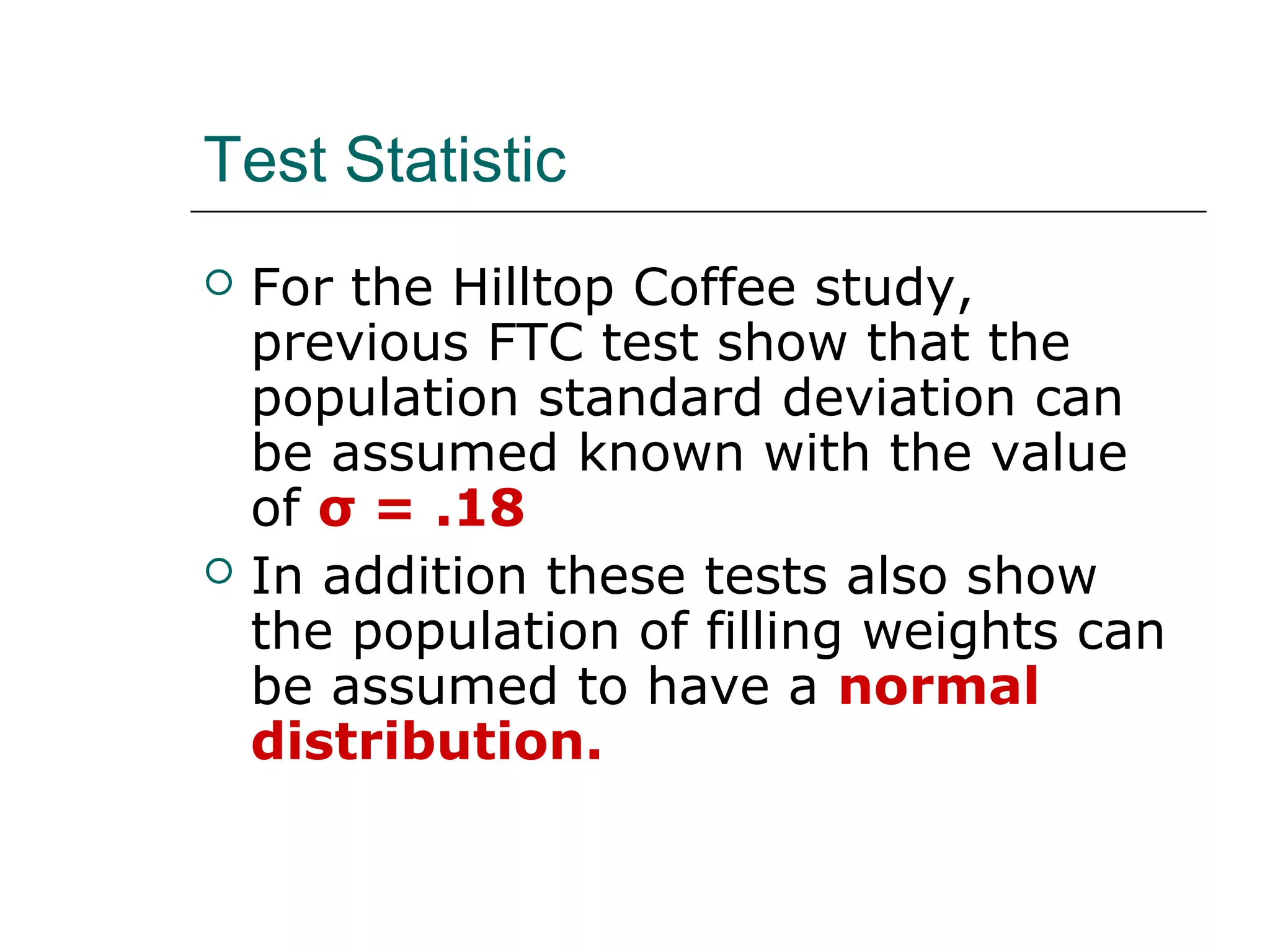 Test Statistic
 For the Hilltop Coffee study,
previous FTC test show that the
population standard deviation can
be assumed known with the value
of σ = .18
 In addition these tests also show
the population of filling weights can
be assumed to have a normal
distribution.
 