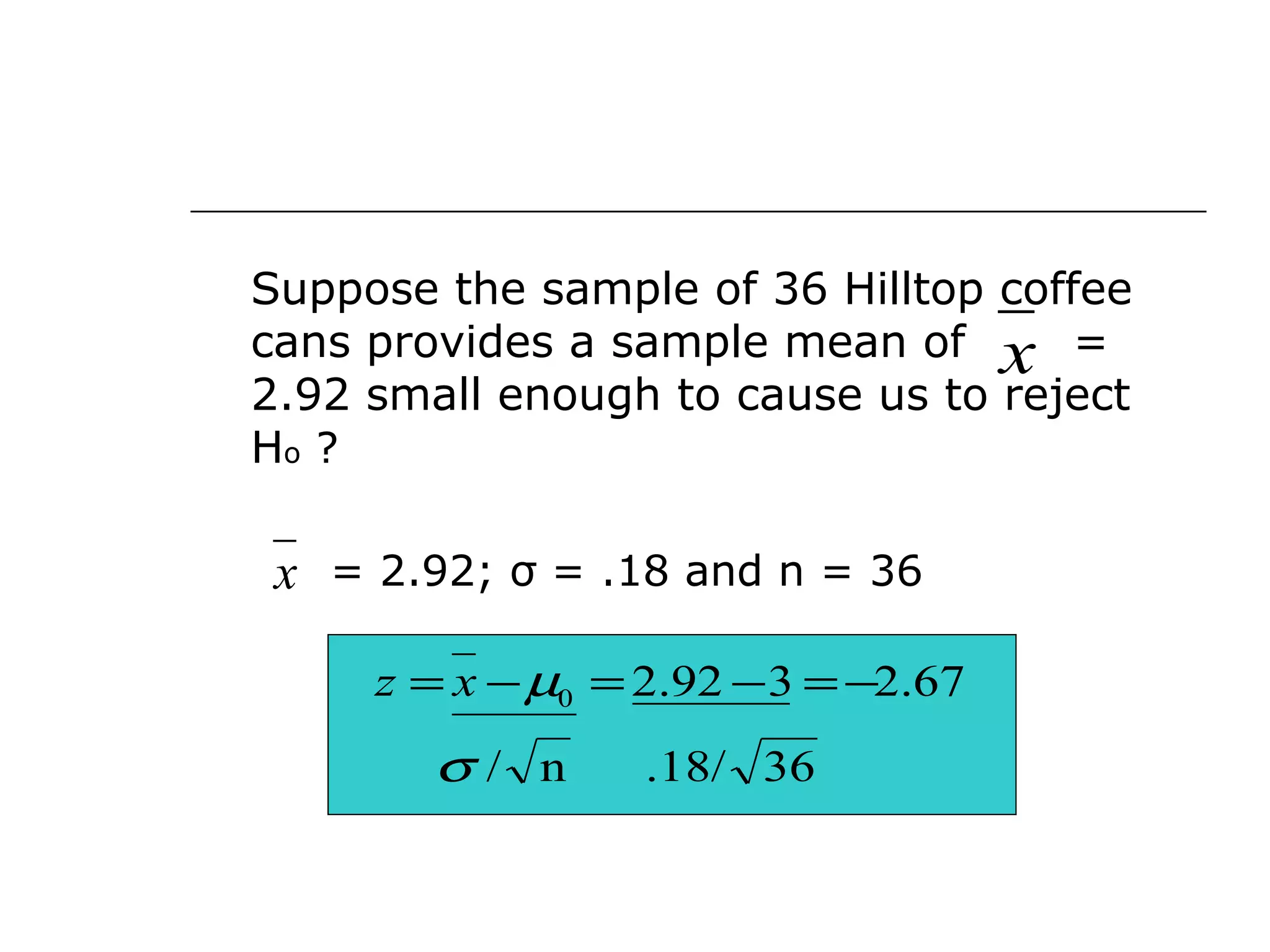 Suppose the sample of 36 Hilltop coffee
cans provides a sample mean of =
2.92 small enough to cause us to reject
Ho ?
= 2.92; σ = .18 and n = 36
x
x
36.18/n/
67.2392.20
σ
µ −=−=−= xz
 