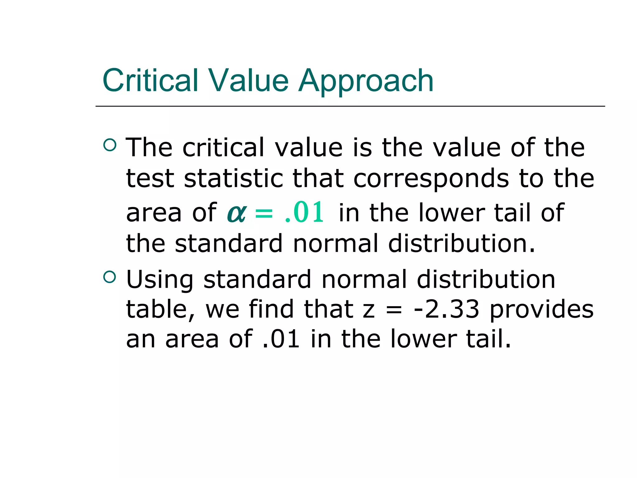 Critical Value Approach
 The critical value is the value of the
test statistic that corresponds to the
area of α = .01 in the lower tail of
the standard normal distribution.
 Using standard normal distribution
table, we find that z = -2.33 provides
an area of .01 in the lower tail.
 