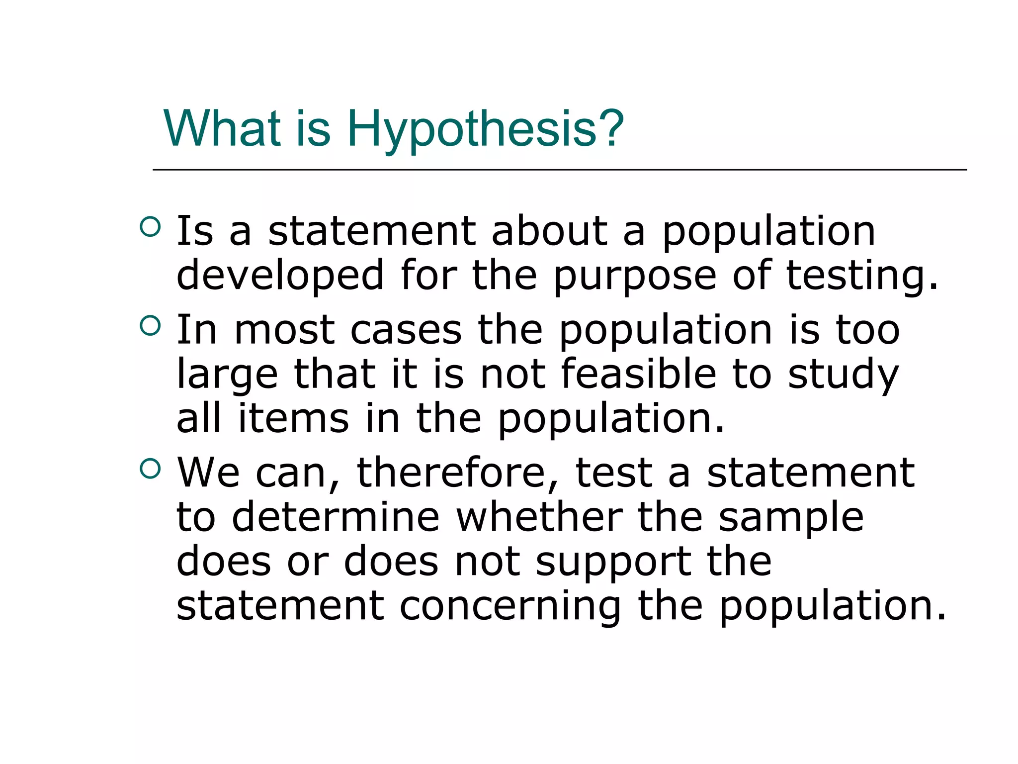 What is Hypothesis?
 Is a statement about a population
developed for the purpose of testing.
 In most cases the population is too
large that it is not feasible to study
all items in the population.
 We can, therefore, test a statement
to determine whether the sample
does or does not support the
statement concerning the population.
 