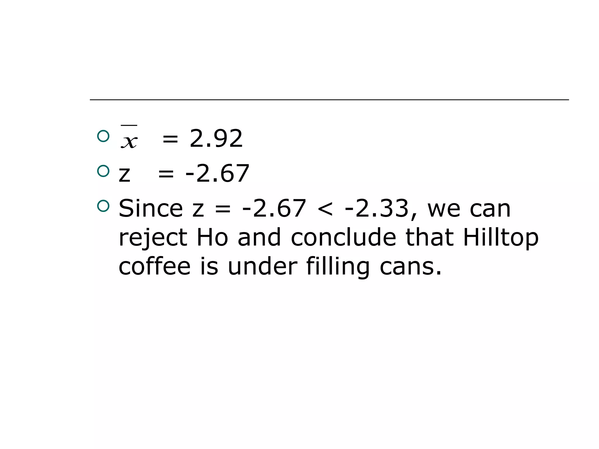  = 2.92
 z = -2.67
 Since z = -2.67 < -2.33, we can
reject Ho and conclude that Hilltop
coffee is under filling cans.
x
 