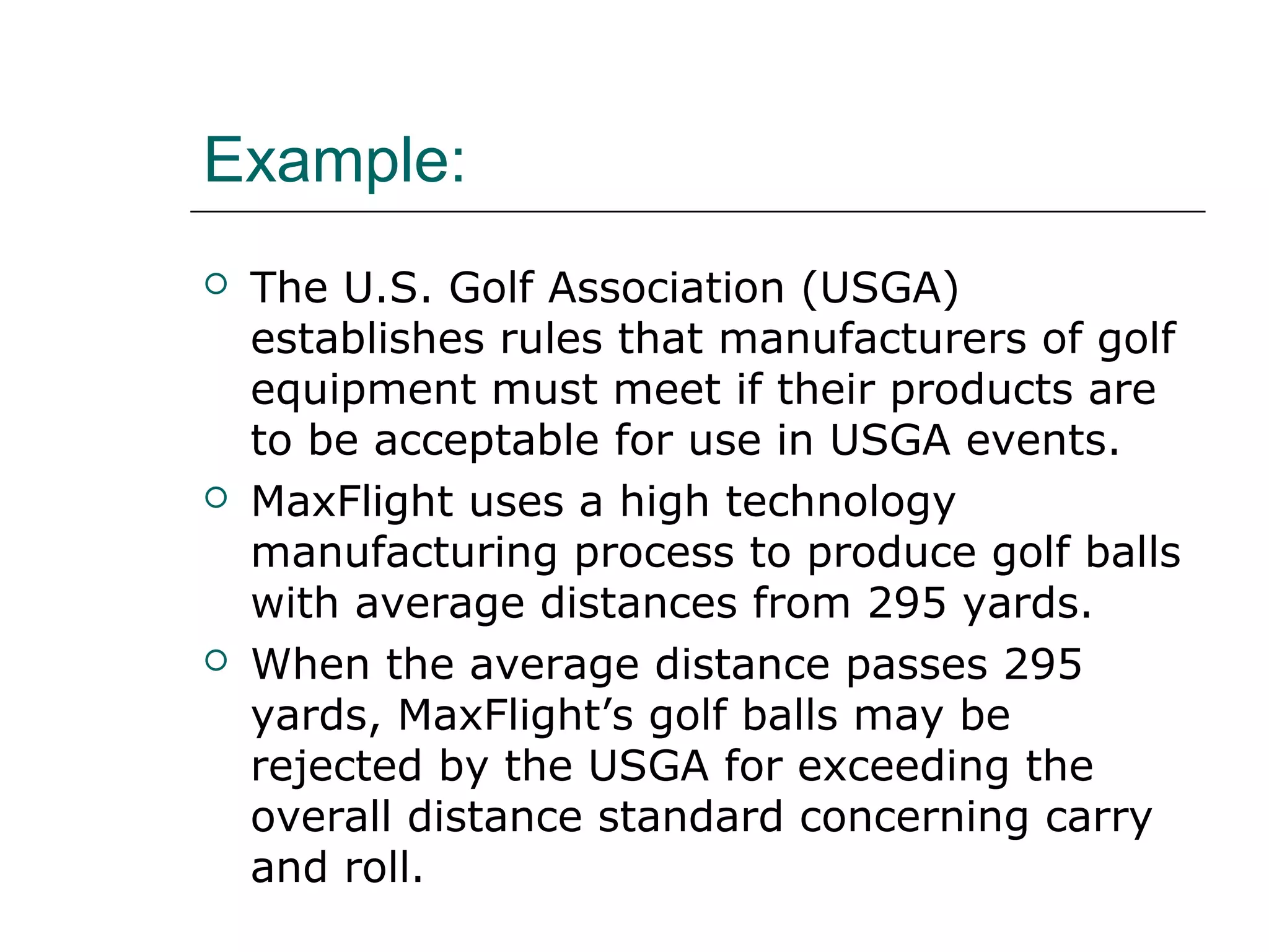 Example:
 The U.S. Golf Association (USGA)
establishes rules that manufacturers of golf
equipment must meet if their products are
to be acceptable for use in USGA events.
 MaxFlight uses a high technology
manufacturing process to produce golf balls
with average distances from 295 yards.
 When the average distance passes 295
yards, MaxFlight’s golf balls may be
rejected by the USGA for exceeding the
overall distance standard concerning carry
and roll.
 