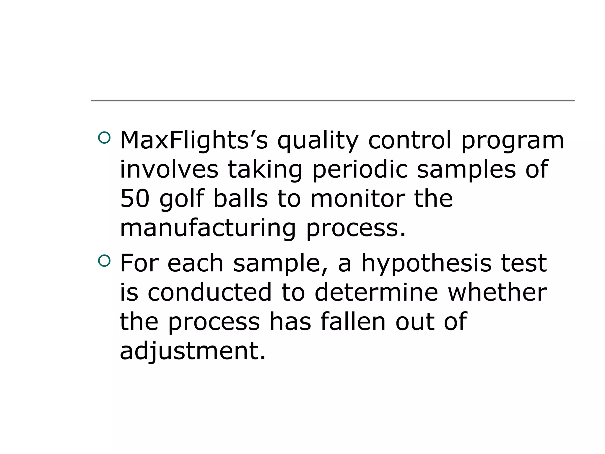  MaxFlights’s quality control program
involves taking periodic samples of
50 golf balls to monitor the
manufacturing process.
 For each sample, a hypothesis test
is conducted to determine whether
the process has fallen out of
adjustment.
 