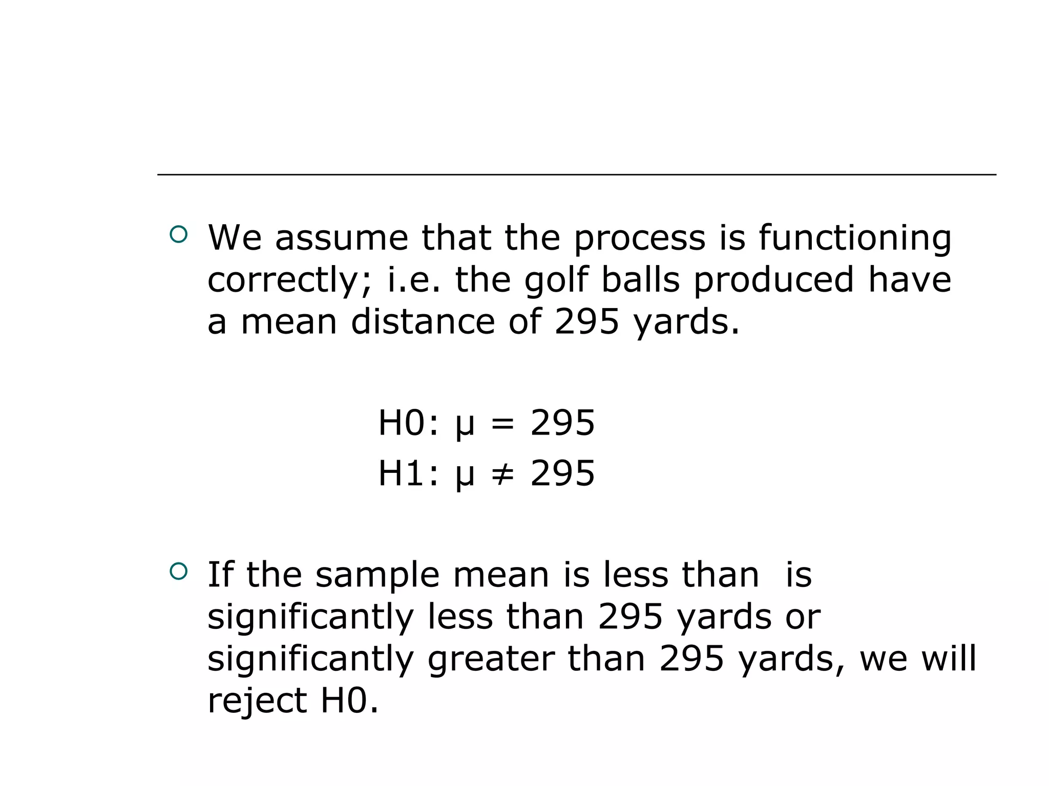  We assume that the process is functioning
correctly; i.e. the golf balls produced have
a mean distance of 295 yards.
H0: μ = 295
H1: μ ≠ 295
 If the sample mean is less than is
significantly less than 295 yards or
significantly greater than 295 yards, we will
reject H0.
 