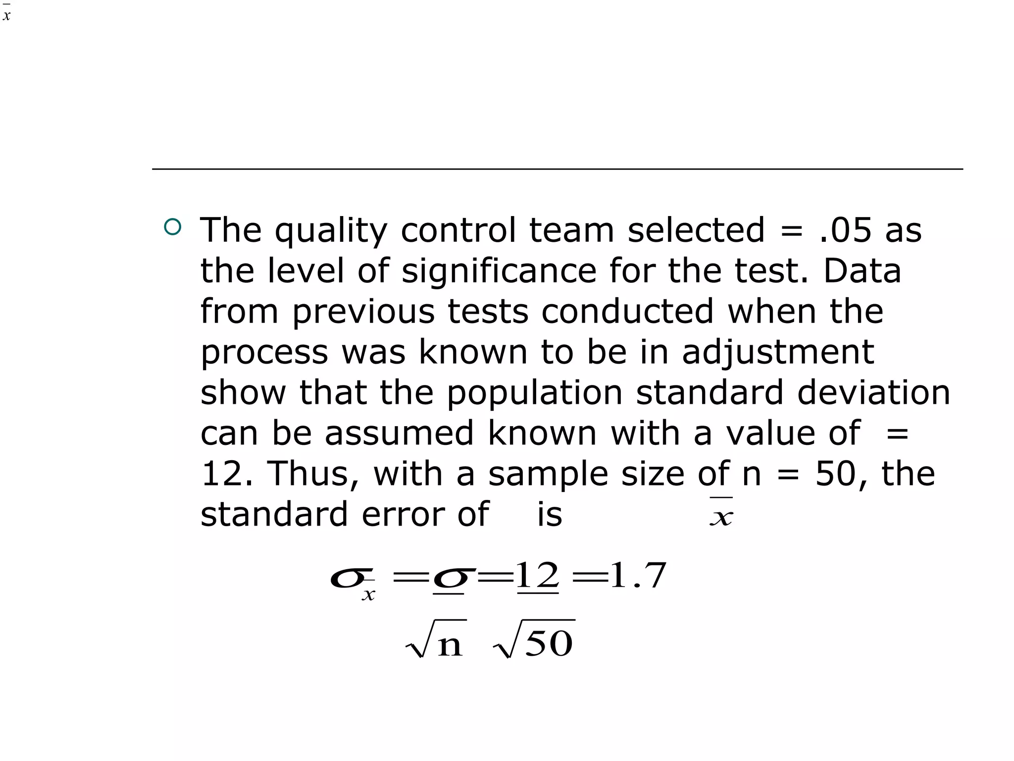  The quality control team selected = .05 as
the level of significance for the test. Data
from previous tests conducted when the
process was known to be in adjustment
show that the population standard deviation
can be assumed known with a value of =
12. Thus, with a sample size of n = 50, the
standard error of is
x
x
50n
7.112 ===σσx
 