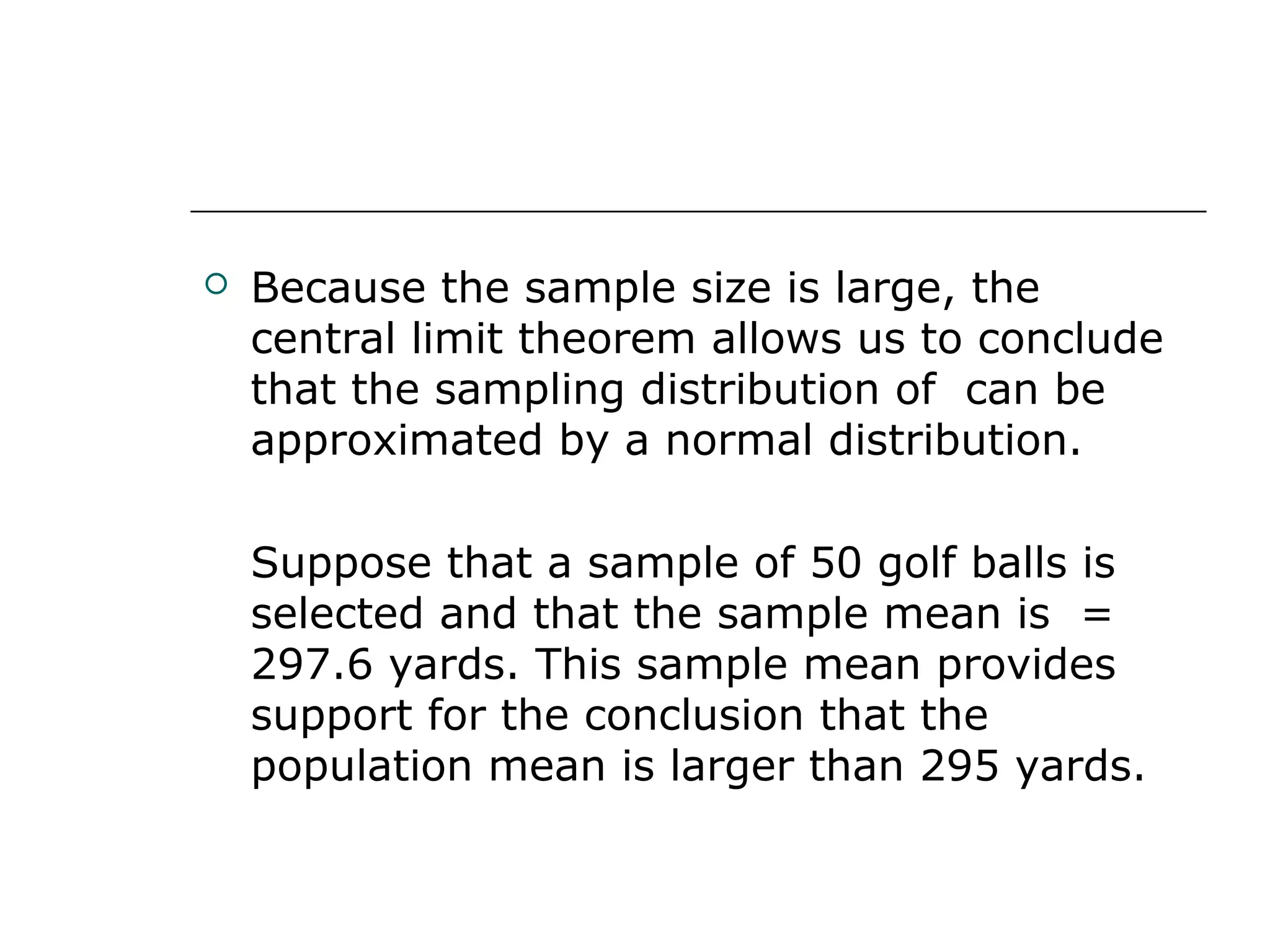  Because the sample size is large, the
central limit theorem allows us to conclude
that the sampling distribution of can be
approximated by a normal distribution.
Suppose that a sample of 50 golf balls is
selected and that the sample mean is =
297.6 yards. This sample mean provides
support for the conclusion that the
population mean is larger than 295 yards.
 