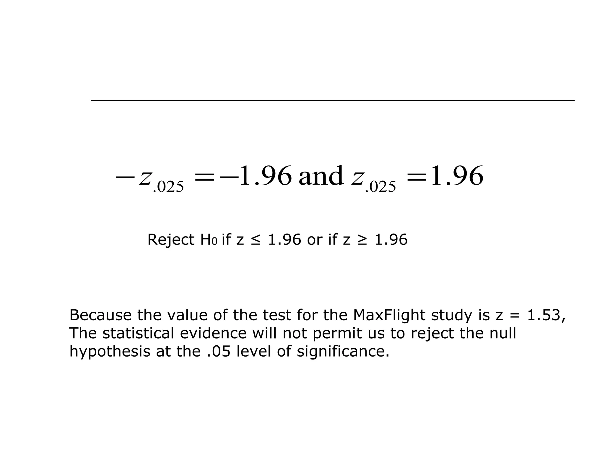 96.1and96.1 025.025. =−=− zz
Reject H0 if z ≤ 1.96 or if z ≥ 1.96
Because the value of the test for the MaxFlight study is z = 1.53,
The statistical evidence will not permit us to reject the null
hypothesis at the .05 level of significance.
 