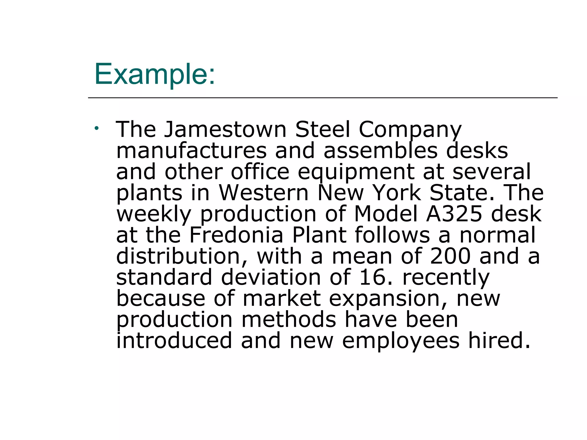 Example:
• The Jamestown Steel Company
manufactures and assembles desks
and other office equipment at several
plants in Western New York State. The
weekly production of Model A325 desk
at the Fredonia Plant follows a normal
distribution, with a mean of 200 and a
standard deviation of 16. recently
because of market expansion, new
production methods have been
introduced and new employees hired.
 
