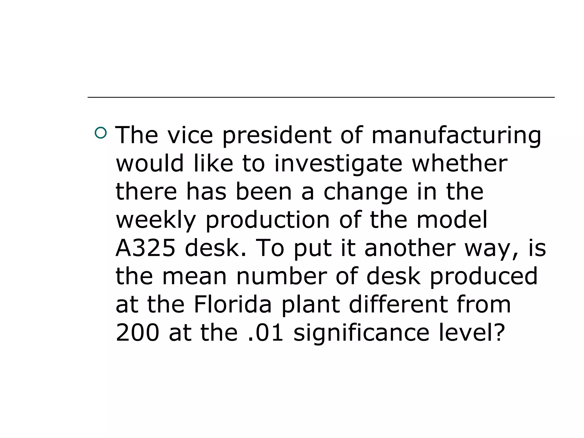  The vice president of manufacturing
would like to investigate whether
there has been a change in the
weekly production of the model
A325 desk. To put it another way, is
the mean number of desk produced
at the Florida plant different from
200 at the .01 significance level?
 