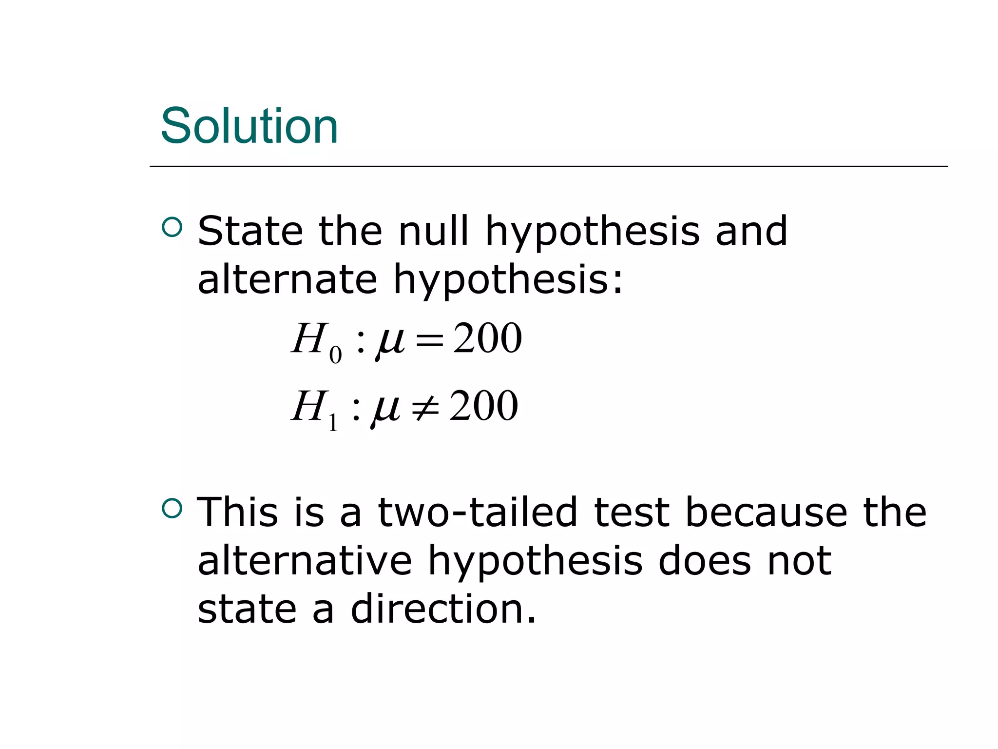 Solution
 State the null hypothesis and
alternate hypothesis:
 This is a two-tailed test because the
alternative hypothesis does not
state a direction.
200:
200:
1
0
≠
=
µ
µ
H
H
 
