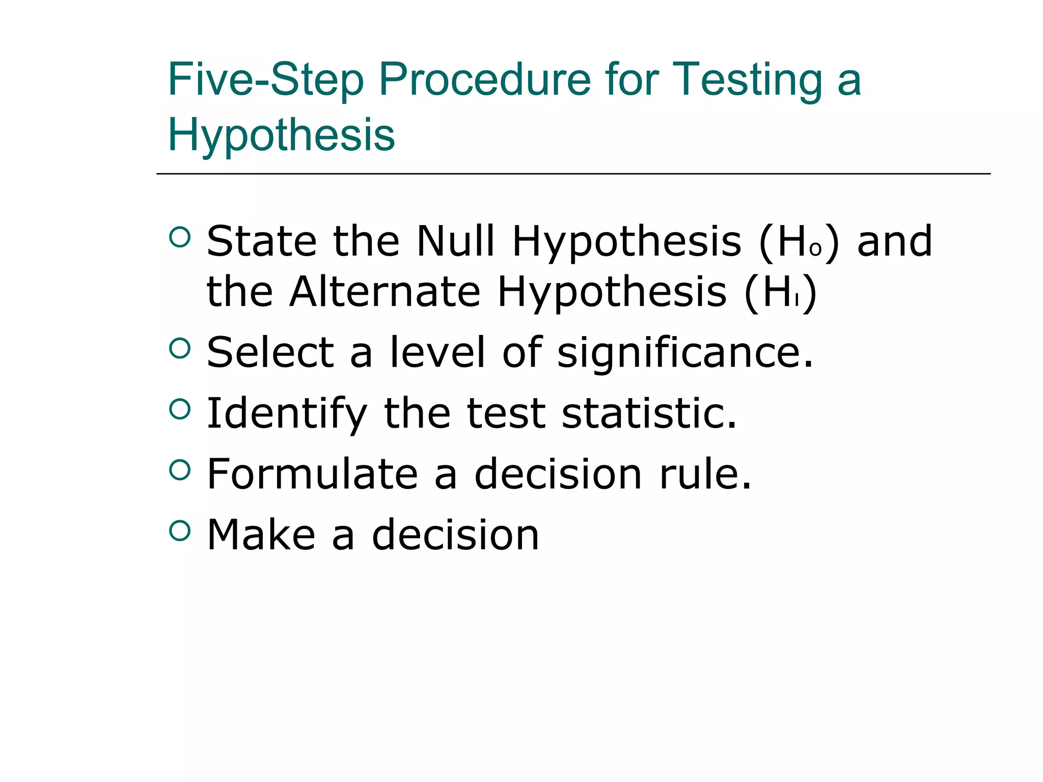 Five-Step Procedure for Testing a
Hypothesis
 State the Null Hypothesis (Ho) and
the Alternate Hypothesis (Hı)
 Select a level of significance.
 Identify the test statistic.
 Formulate a decision rule.
 Make a decision
 