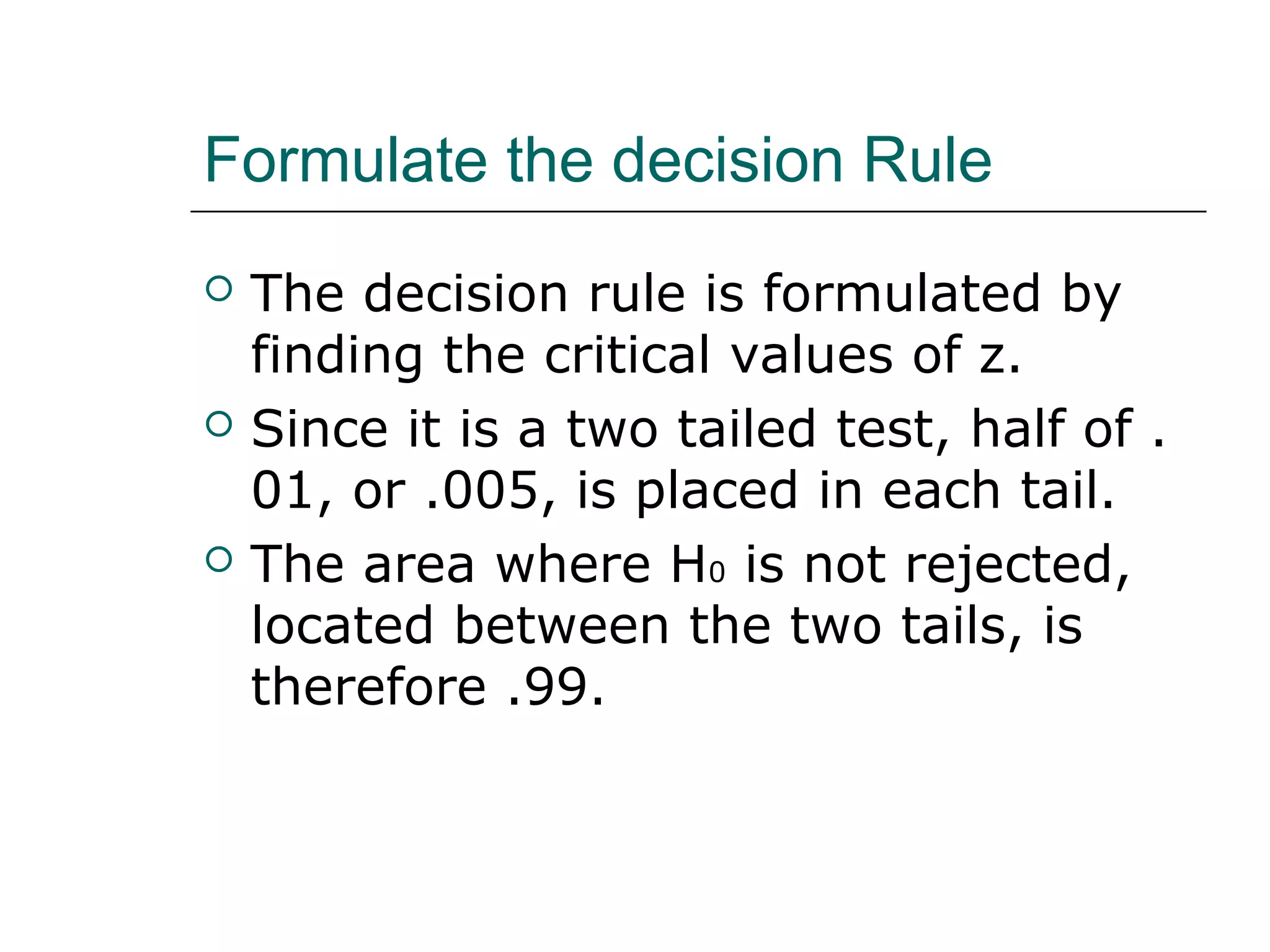Formulate the decision Rule
 The decision rule is formulated by
finding the critical values of z.
 Since it is a two tailed test, half of .
01, or .005, is placed in each tail.
 The area where H0 is not rejected,
located between the two tails, is
therefore .99.
 