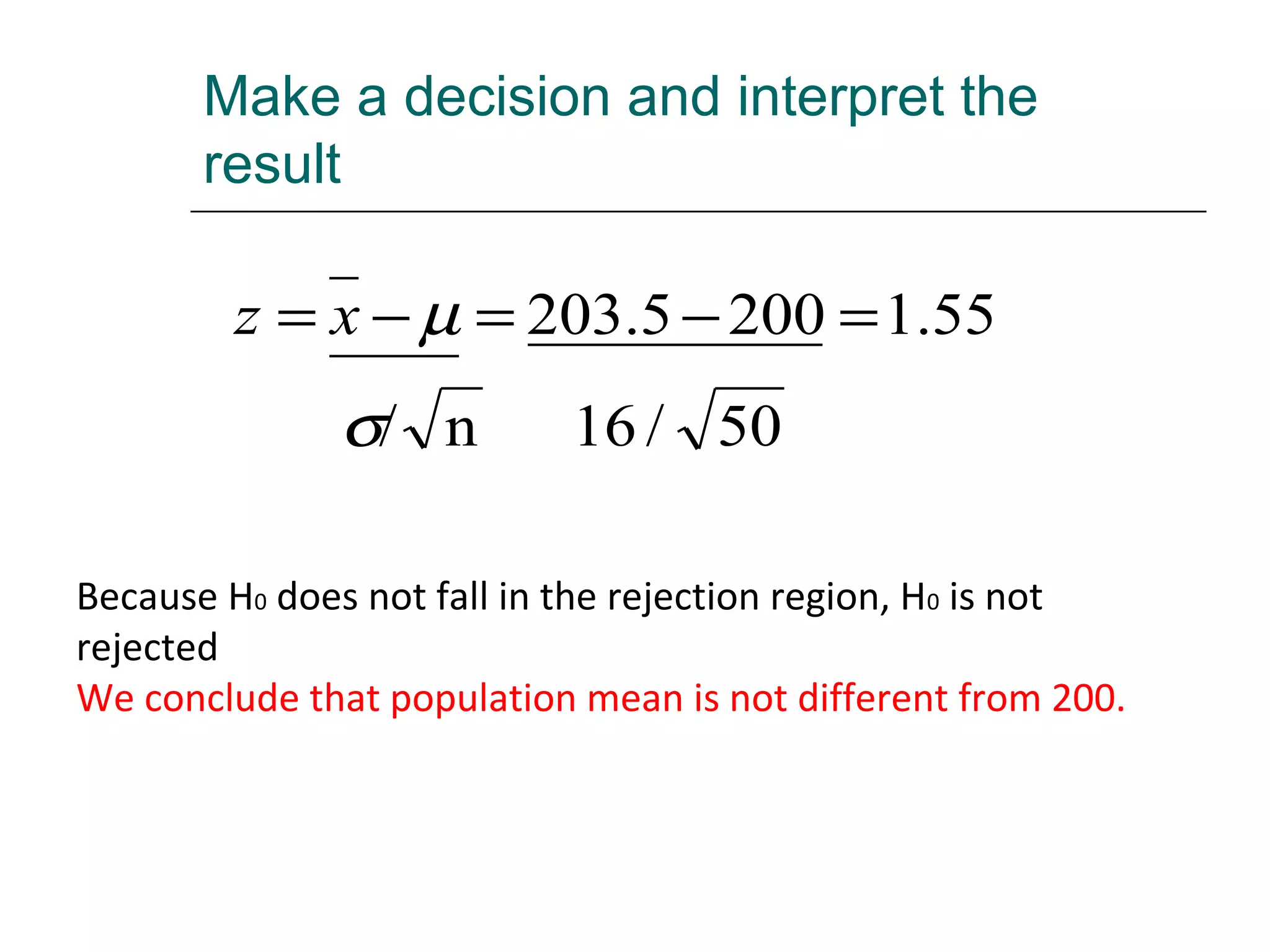 Make a decision and interpret the
result
50/16n/
55.12005.203
σ
µ =−=−= xz
Because H0 does not fall in the rejection region, H0 is not
rejected
We conclude that population mean is not different from 200.
 
