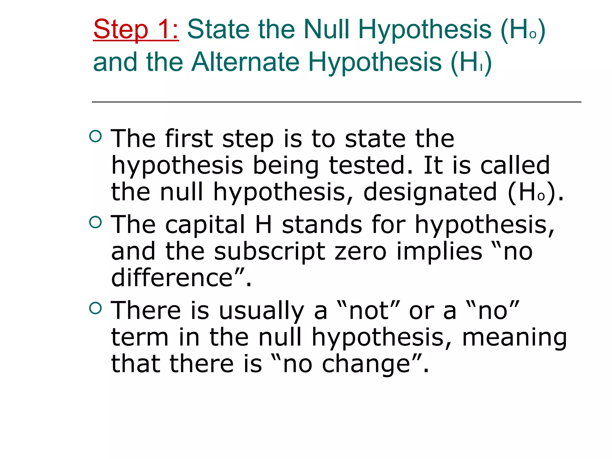 Step 1: State the Null Hypothesis (Ho)
and the Alternate Hypothesis (Hı)
 The first step is to state the
hypothesis being tested. It is called
the null hypothesis, designated (Ho).
 The capital H stands for hypothesis,
and the subscript zero implies “no
difference”.
 There is usually a “not” or a “no”
term in the null hypothesis, meaning
that there is “no change”.
 