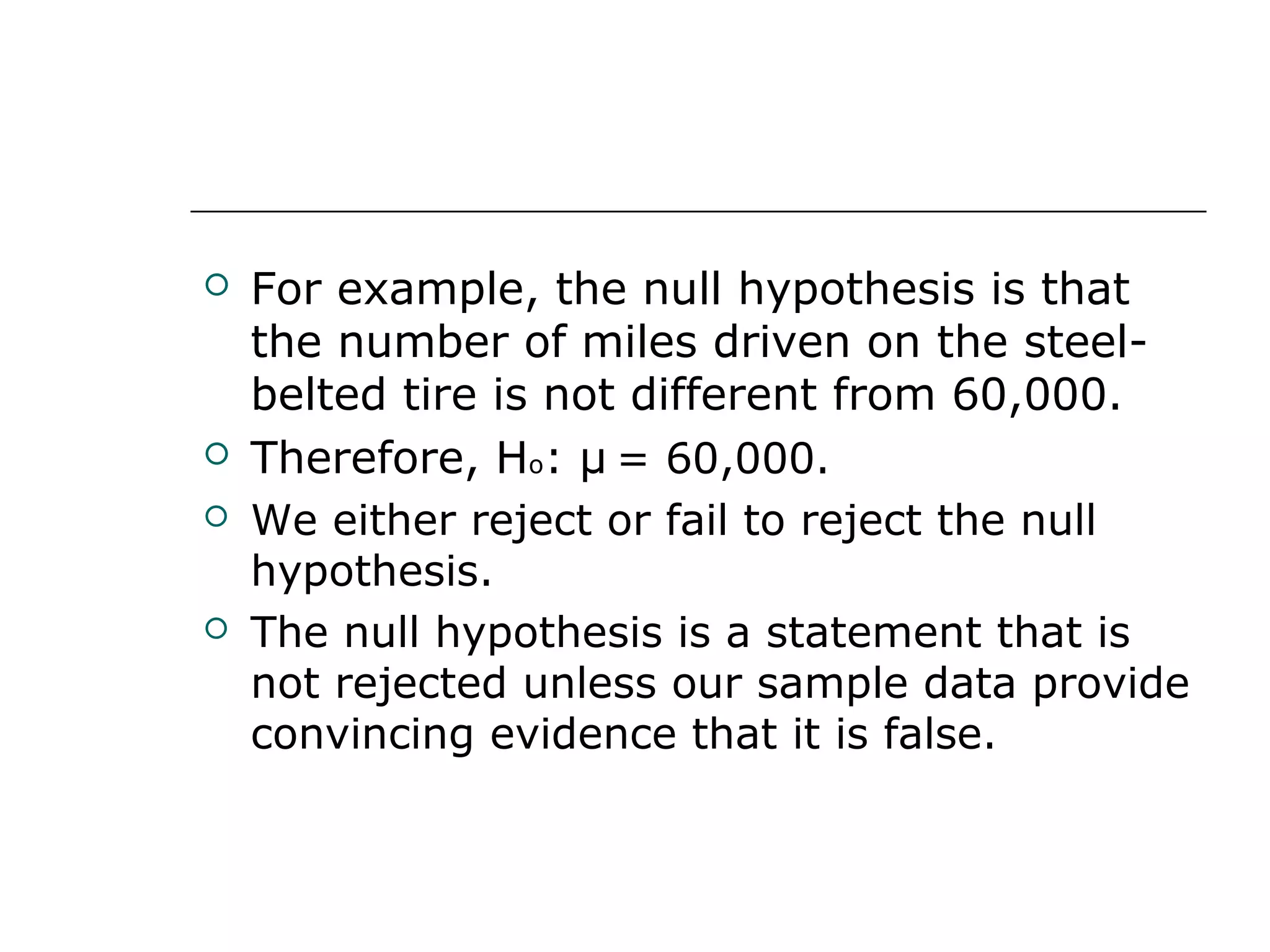  For example, the null hypothesis is that
the number of miles driven on the steel-
belted tire is not different from 60,000.
 Therefore, Ho: μ = 60,000.
 We either reject or fail to reject the null
hypothesis.
 The null hypothesis is a statement that is
not rejected unless our sample data provide
convincing evidence that it is false.
 
