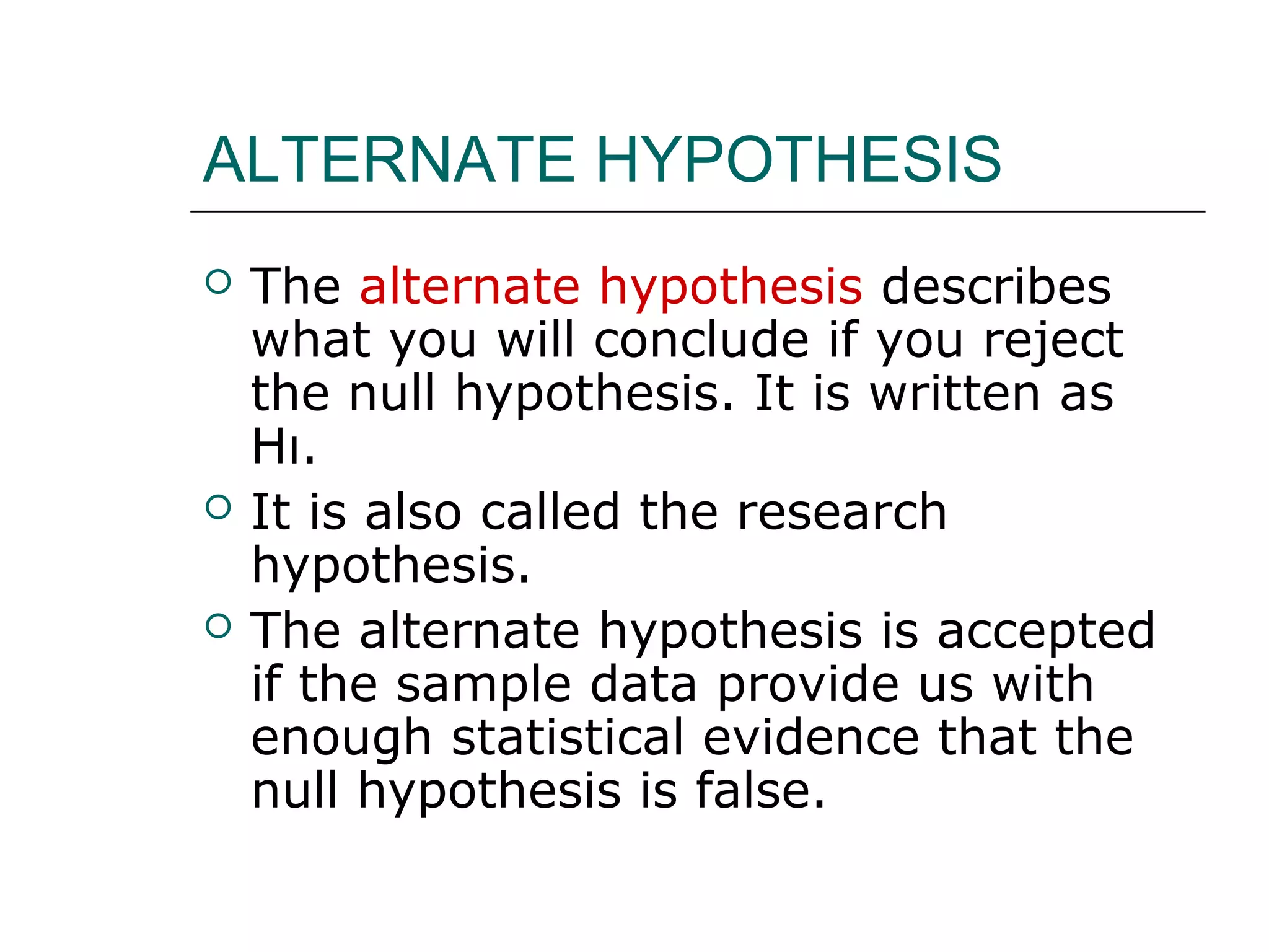 ALTERNATE HYPOTHESIS
 The alternate hypothesis describes
what you will conclude if you reject
the null hypothesis. It is written as
Hı.
 It is also called the research
hypothesis.
 The alternate hypothesis is accepted
if the sample data provide us with
enough statistical evidence that the
null hypothesis is false.
 