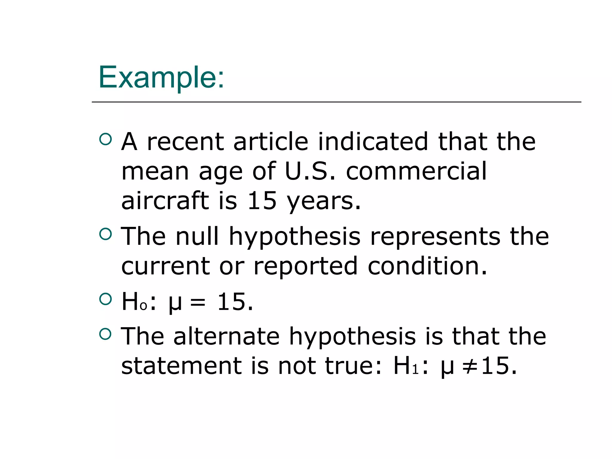 Example:
 A recent article indicated that the
mean age of U.S. commercial
aircraft is 15 years.
 The null hypothesis represents the
current or reported condition.
 Ho: μ = 15.
 The alternate hypothesis is that the
statement is not true: H1: μ ≠15.
 