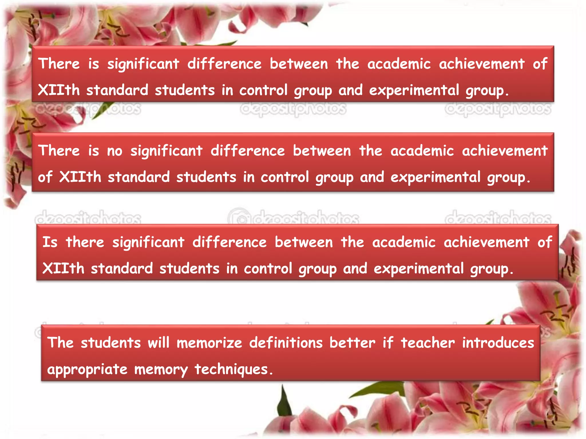 There is significant difference between the academic achievement of 
XIIth standard students in control group and experimental group. 
There is no significant difference between the academic achievement 
of XIIth standard students in control group and experimental group. 
Is there significant difference between the academic achievement of 
XIIth standard students in control group and experimental group. 
The students will memorize definitions better if teacher introduces 
appropriate memory techniques. 
 