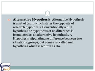 3) Alternative Hypothesis: Alternative Hypothesis
is a set of (null) which states the opposite of
research hypothesis. Conventionally a null
hypothesis or hypothesis of no difference is
formulated as an alternative hypothesis. A
Hypothesis stipulating no difference between two
situations, groups, out comes is called null
hypothesis which is written as Ho.
 
