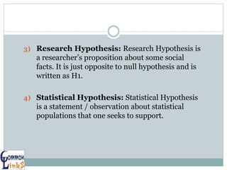 3) Research Hypothesis: Research Hypothesis is
a researcher’s proposition about some social
facts. It is just opposite to null hypothesis and is
written as H1.
4) Statistical Hypothesis: Statistical Hypothesis
is a statement / observation about statistical
populations that one seeks to support.
 
