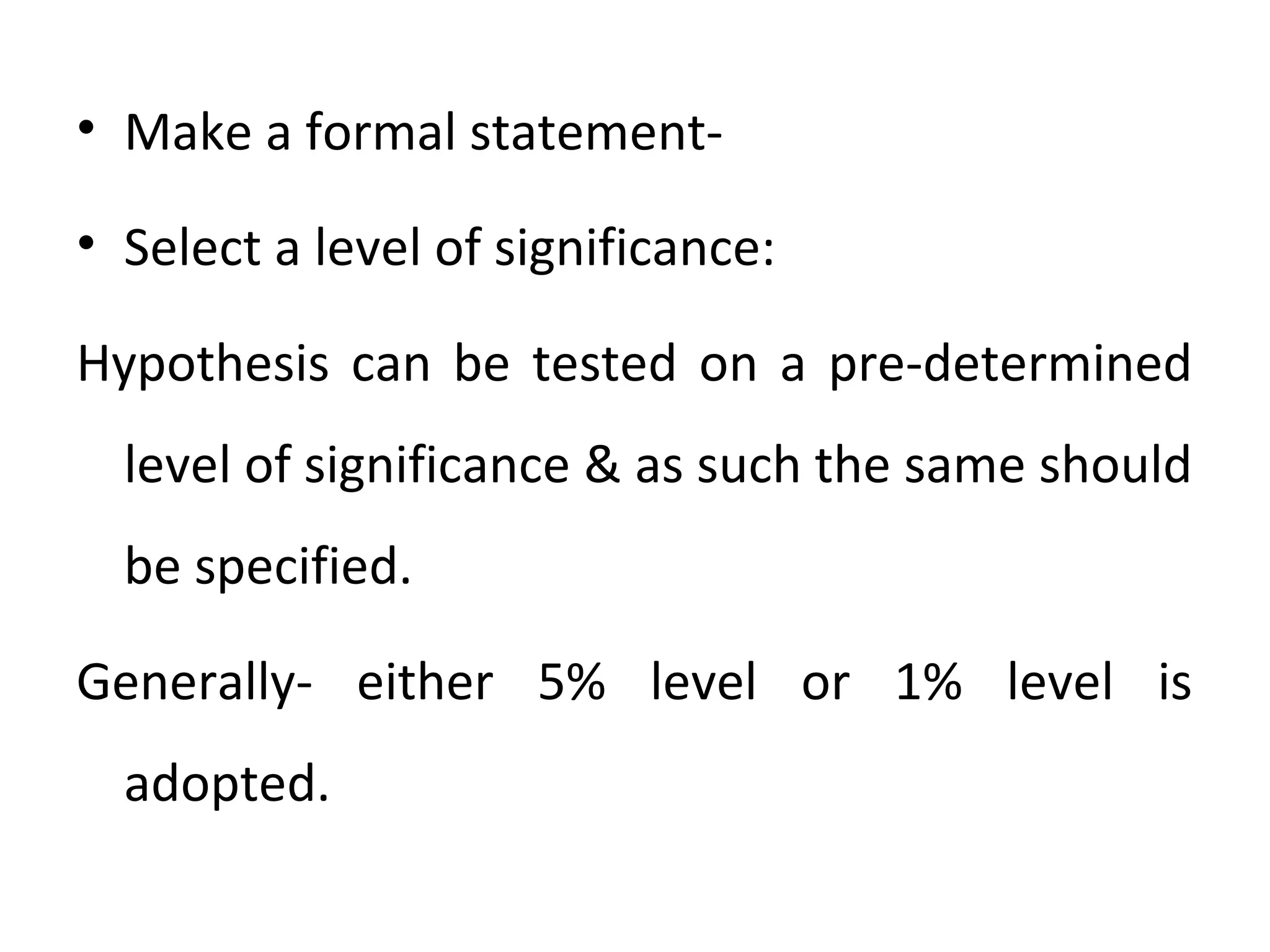 • Make a formal statement-
• Select a level of significance:
Hypothesis can be tested on a pre-determined
level of significance & as such the same should
be specified.
Generally- either 5% level or 1% level is
adopted.
 