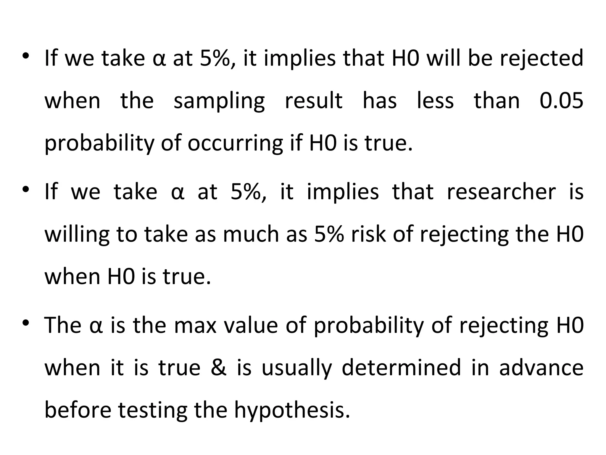 • If we take α at 5%, it implies that H0 will be rejected
when the sampling result has less than 0.05
probability of occurring if H0 is true.
• If we take α at 5%, it implies that researcher is
willing to take as much as 5% risk of rejecting the H0
when H0 is true.
• The α is the max value of probability of rejecting H0
when it is true & is usually determined in advance
before testing the hypothesis.
 